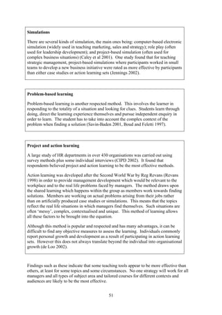 Simulations

There are several kinds of simulation, the main ones being: computer-based electronic
simulation (widely used in teaching marketing, sales and strategy); role play (often
used for leadership development); and project-based simulation (often used for
complex business situations) (Caley et al 2001). One study found that for teaching
strategic management, project-based simulations where participants worked in small
teams to develop a new business initiative were rated as more effective by participants
than either case studies or action learning sets (Jennings 2002).



Problem-based learning

Problem-based learning is another respected method. This involves the learner in
responding to the totality of a situation and looking for clues. Students learn through
doing, direct the learning experience themselves and pursue independent enquiry in
order to learn. The student has to take into account the complex context of the
problem when finding a solution (Savin-Baden 2001, Boud and Feletti 1997).



Project and action learning

A large study of HR departments in over 430 organisations was carried out using
survey methods plus some individual interviews (CIPD 2002). It found that
respondents believed project and action learning to be the most effective methods.

Action learning was developed after the Second World War by Reg Revans (Revans
1998) in order to provide management development which would be relevant to the
workplace and to the real life problems faced by managers. The method draws upon
the shared learning which happens within the group as members work towards finding
solutions. Members are working on actual problems arising from their jobs rather
than on artificially produced case studies or simulations. This means that the topics
reflect the real life situations in which managers find themselves. Such situations are
often ‘messy’, complex, contextualised and unique. This method of learning allows
all these factors to be brought into the equation.

Although this method is popular and respected and has many advantages, it can be
difficult to find any objective measures to assess the learning. Individuals commonly
report personal growth and development as a result of participating in action learning
sets. However this does not always translate beyond the individual into organisational
growth (de Loo 2002).



Findings such as these indicate that some teaching tools appear to be more effective than
others, at least for some topics and some circumstances. No one strategy will work for all
managers and all types of subject area and tailored courses for different contexts and
audiences are likely to be the most effective.


                                              51
 