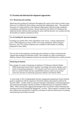 5.2 Formal and informal development approaches

5.2.1 Mentoring and coaching

Mentoring and coaching are referred to throughout this report in the context of other issues.
However, it is difficult to find evidence assessing their independent value. They generally
form part of a wider portfolio of development opportunities offered by large companies,
consultancies and Business Schools. Recent research by the School of Coaching at the
Industrial Society indicates that coaching for senior staff has become very common but that
the benefits are seldom evaluated (see box).

Use of coaching for top team managers

Coaching was used by 60% of the respondents to the survey. In large organisations
(over 2,500 employees) as many as 80% were using coaching for senior managers.
However, only 27% of firms undertook any evaluation of the benefits of coaching.
(Reported in Anon 2002).



The very fact of the popularity of mentoring and coaching is evidence of demand and
suggests that managers do find them useful. One example of a study of mentoring in
Business Schools which undertook research into outcomes did find positive results (see box).

Mentoring of students

One example of a study of mentoring of students in US Business Schools (Schlee
   2000) found improvement both in students’ knowledge and in their attitudes as the
   result of mentoring programmes. The measures used were, however, limited and
   there is a need for better and more quantifiable measures which can be used to
   assess the outcomes of mentoring experiences (Bennis and Thomas 2002).


A recent study in UK of undergraduate business management programmes found similarly
positive satisfaction with the experience from both students and academics (Stewart &
Knowles 2003). Another study of a group of managers undertaking a coaching programme
also found that participants reported a number of important gains in competence (Wales
2003). Other research also suggests that managers feel very positive about mentoring and
coaching activities (Clutterbuck & Megginson - see box). More research is needed to widen
the evidence-base beyond that of subjective self-report so that the effectiveness of coaching
and mentoring can be better assessed.




                                              52
 