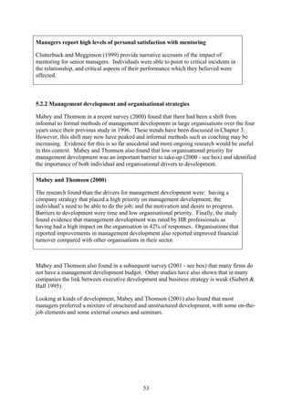 Managers report high levels of personal satisfaction with mentoring

Clutterbuck and Megginson (1999) provide narrative accounts of the impact of
mentoring for senior managers. Individuals were able to point to critical incidents in
the relationship, and critical aspects of their performance which they believed were
affected.



5.2.2 Management development and organisational strategies

Mabey and Thomson in a recent survey (2000) found that there had been a shift from
informal to formal methods of management development in large organisations over the four
years since their previous study in 1996. These trends have been discussed in Chapter 3.
However, this shift may now have peaked and informal methods such as coaching may be
increasing. Evidence for this is so far anecdotal and more ongoing research would be useful
in this context. Mabey and Thomson also found that low organisational priority for
management development was an important barrier to take-up (2000 - see box) and identified
the importance of both individual and organisational drivers to development.

Mabey and Thomson (2000)

The research found than the drivers for management development were: having a
company strategy that placed a high priority on management development; the
individual’s need to be able to do the job; and the motivation and desire to progress.
Barriers to development were time and low organisational priority. Finally, the study
found evidence that management development was rated by HR professionals as
having had a high impact on the organisation in 42% of responses. Organisations that
reported improvements in management development also reported improved financial
turnover compared with other organisations in their sector.



Mabey and Thomson also found in a subsequent survey (2001 - see box) that many firms do
not have a management development budget. Other studies have also shown that in many
companies the link between executive development and business strategy is weak (Siebert &
Hall 1995).

Looking at kinds of development, Mabey and Thomson (2001) also found that most
managers preferred a mixture of structured and unstructured development, with some on-the-
job elements and some external courses and seminars.




                                              53
 