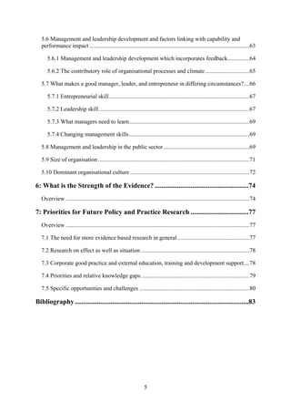 5.6 Management and leadership development and factors linking with capability and
   performance impact .............................................................................................................63

      5.6.1 Management and leadership development which incorporates feedback...............64

      5.6.2 The contributory role of organisational processes and climate ..............................65

   5.7 What makes a good manager, leader, and entrepreneur in differing circumstances?....66

      5.7.1 Entrepreneurial skill................................................................................................67

      5.7.2 Leadership skill.......................................................................................................67

      5.7.3 What managers need to learn..................................................................................69

      5.7.4 Changing management skills..................................................................................69

   5.8 Management and leadership in the public sector...........................................................69

   5.9 Size of organisation .......................................................................................................71

   5.10 Dominant organisational culture .................................................................................72

6: What is the Strength of the Evidence? .......................................................74
   Overview .............................................................................................................................74

7: Priorities for Future Policy and Practice Research ..................................77
   Overview .............................................................................................................................77

   7.1 The need for more evidence based research in general .................................................77

   7.2 Research on effect as well as situation ..........................................................................78

   7.3 Corporate good practice and external education, training and development support....78

   7.4 Priorities and relative knowledge gaps. .........................................................................79

   7.5 Specific opportunities and challenges ...........................................................................80

Bibliography ......................................................................................................83




                                                                    5
 