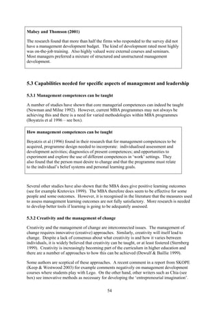 Mabey and Thomson (2001)

The research found that more than half the firms who responded to the survey did not
have a management development budget. The kind of development rated most highly
was on-the-job training. Also highly valued were external courses and seminars.
Most managers preferred a mixture of structured and unstructured management
development.




5.3 Capabilities needed for specific aspects of management and leadership

5.3.1 Management competences can be taught

A number of studies have shown that core managerial competences can indeed be taught
(Newman and Milne 1992). However, current MBA programmes may not always be
achieving this and there is a need for varied methodologies within MBA programmes
(Boyatzis et al 1996 – see box).

How management competences can be taught

Boyatzis et al (1996) found in their research that for management competences to be
acquired, programme design needed to incorporate: individualised assessment and
development activities; diagnostics of present competences; and opportunities to
experiment and explore the use of different competences in ‘work’ settings. They
also found that the person must desire to change and that the programme must relate
to the individual’s belief systems and personal learning goals.



Several other studies have also shown that the MBA does give positive learning outcomes
(see for example Kretovics 1999). The MBA therefore does seem to be effective for some
people and some outcomes. However, it is recognised in the literature that the measures used
to assess management learning outcomes are not fully satisfactory. More research is needed
to develop better tools if learning is going to be adequately assessed.

5.3.2 Creativity and the management of change

Creativity and the management of change are interconnected issues. The management of
change requires innovative (creative) approaches. Similarly, creativity will itself lead to
change. Despite a lack of consensus about what creativity is and how it varies between
individuals, it is widely believed that creativity can be taught, or at least fostered (Sternberg
1999). Creativity is increasingly becoming part of the curriculum in higher education and
there are a number of approaches to how this can be achieved (Dewulf & Baillie 1999).

Some authors are sceptical of these approaches. A recent comment in a report from SKOPE
(Keep & Westwood 2003) for example comments negatively on management development
courses where students play with Lego. On the other hand, other writers such as Chia (see
box) see innovative methods as necessary for developing the ‘entrepreneurial imagination’.

                                                54
 