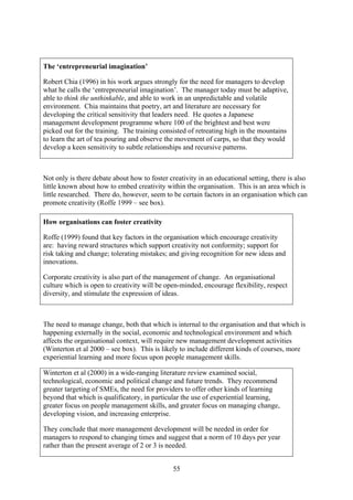 The ‘entrepreneurial imagination’

Robert Chia (1996) in his work argues strongly for the need for managers to develop
what he calls the ‘entrepreneurial imagination’. The manager today must be adaptive,
able to think the unthinkable, and able to work in an unpredictable and volatile
environment. Chia maintains that poetry, art and literature are necessary for
developing the critical sensitivity that leaders need. He quotes a Japanese
management development programme where 100 of the brightest and best were
picked out for the training. The training consisted of retreating high in the mountains
to learn the art of tea pouring and observe the movement of carps, so that they would
develop a keen sensitivity to subtle relationships and recursive patterns.



Not only is there debate about how to foster creativity in an educational setting, there is also
little known about how to embed creativity within the organisation. This is an area which is
little researched. There do, however, seem to be certain factors in an organisation which can
promote creativity (Roffe 1999 – see box).

How organisations can foster creativity

Roffe (1999) found that key factors in the organisation which encourage creativity
are: having reward structures which support creativity not conformity; support for
risk taking and change; tolerating mistakes; and giving recognition for new ideas and
innovations.

Corporate creativity is also part of the management of change. An organisational
culture which is open to creativity will be open-minded, encourage flexibility, respect
diversity, and stimulate the expression of ideas.



The need to manage change, both that which is internal to the organisation and that which is
happening externally in the social, economic and technological environment and which
affects the organisational context, will require new management development activities
(Winterton et al 2000 – see box). This is likely to include different kinds of courses, more
experiential learning and more focus upon people management skills.

Winterton et al (2000) in a wide-ranging literature review examined social,
technological, economic and political change and future trends. They recommend
greater targeting of SMEs, the need for providers to offer other kinds of learning
beyond that which is qualificatory, in particular the use of experiential learning,
greater focus on people management skills, and greater focus on managing change,
developing vision, and increasing enterprise.

They conclude that more management development will be needed in order for
managers to respond to changing times and suggest that a norm of 10 days per year
rather than the present average of 2 or 3 is needed.


                                               55
 