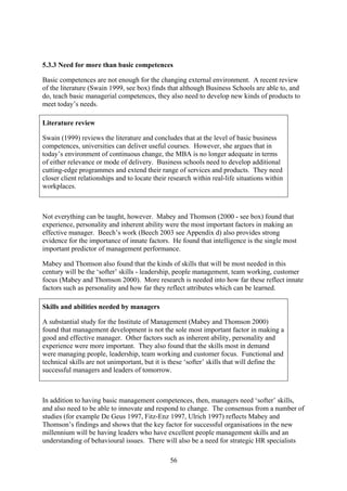 5.3.3 Need for more than basic competences

Basic competences are not enough for the changing external environment. A recent review
of the literature (Swain 1999, see box) finds that although Business Schools are able to, and
do, teach basic managerial competences, they also need to develop new kinds of products to
meet today’s needs.

Literature review

Swain (1999) reviews the literature and concludes that at the level of basic business
competences, universities can deliver useful courses. However, she argues that in
today’s environment of continuous change, the MBA is no longer adequate in terms
of either relevance or mode of delivery. Business schools need to develop additional
cutting-edge programmes and extend their range of services and products. They need
closer client relationships and to locate their research within real-life situations within
workplaces.



Not everything can be taught, however. Mabey and Thomson (2000 - see box) found that
experience, personality and inherent ability were the most important factors in making an
effective manager. Beech’s work (Beech 2003 see Appendix d) also provides strong
evidence for the importance of innate factors. He found that intelligence is the single most
important predictor of management performance.

Mabey and Thomson also found that the kinds of skills that will be most needed in this
century will be the ‘softer’ skills - leadership, people management, team working, customer
focus (Mabey and Thomson 2000). More research is needed into how far these reflect innate
factors such as personality and how far they reflect attributes which can be learned.

Skills and abilities needed by managers

A substantial study for the Institute of Management (Mabey and Thomson 2000)
found that management development is not the sole most important factor in making a
good and effective manager. Other factors such as inherent ability, personality and
experience were more important. They also found that the skills most in demand
were managing people, leadership, team working and customer focus. Functional and
technical skills are not unimportant, but it is these ‘softer’ skills that will define the
successful managers and leaders of tomorrow.



In addition to having basic management competences, then, managers need ‘softer’ skills,
and also need to be able to innovate and respond to change. The consensus from a number of
studies (for example De Geus 1997, Fitz-Enz 1997, Ulrich 1997) reflects Mabey and
Thomson’s findings and shows that the key factor for successful organisations in the new
millennium will be having leaders who have excellent people management skills and an
understanding of behavioural issues. There will also be a need for strategic HR specialists

                                                56
 