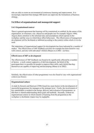 who are able to create an environment of continuous learning and improvement. It is
increasingly important that strategic HR factors are input into the formulation of business
strategy.

5.4 Effect of organisational and managerial support

5.4.1 Organisational context

There is general agreement that learning will be constrained, or enabled, by the nature of the
organisation, its structures, size, objectives and people (see for example Argyris 1994).
Argyris draws attention to the informal rules and assumptions which operate in the
workplace and the ways in which these affect behaviours. The effectiveness of management
development will be facilitated or inhibited according to the context within which it is to be
used.

The importance of organisational support for development has been indicated by a number of
studies. The effectiveness of 360º feedback activities for example has been found to vary
with context, and also with individual’s beliefs (Mauer et al 2002 - see box).

Effectiveness of 360º as development

The effectiveness of 360º feedback was found to be significantly affected by a number
of factors: a work context supportive of skill development; the belief of the
participant that it is possible for people to improve their skills; and a belief that they
themselves are capable of improving and developing (Mauer et al 2002).



Similarly, the effectiveness of other programmes was also found to vary with organisational
context (see boxes).

Organisational culture

A study by Kessels and Harrison (1998) found two main factors in the development of
successful programmes for managers at the strategic level. Firstly, the involvement of
key stakeholders is needed in the design, delivery and evaluation of programmes, so
that there is shared understanding about goals and methods. Secondly, without an
organisational context in which transfer of learning from the programme to the
workplace is facilitated, impact may be negligible.




                                               57
 