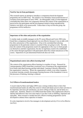 Need for buy-in from participants

This research reports an attempt to introduce a competence-based development
programme into an NHS Trust. The initiative was ultimately unsuccessful because of
resistance from participants (Currie 1999). An ethnographic study of what happened
concluded that unless there was congruence between the context of the organisation as
perceived by the participants and the development initiative being introduced the
initiative was likely to be unsuccessful. Unless there is buy-in from the group, the
programme will be ineffective.



Importance of the ethos and practice of the organisation

A similar study on middle managers in the FE sector (Boyatt and Currie 2001) also
found that a competence-based approach was not effective because it was at odds with
the ethos and practice of the organisation. It has to be concluded that tailoring
programmes to the particular context is essential if they are going to work. Not only
does the content of the programme need to be appropriate to the way in which people
see themselves and their organisation, but also its legitimacy needs to be established
at the outset through negotiation with participants about the content and process of the
course. Imposition of a pre-determined framework does not work.



Organisational context also affects learning itself

The context of the organisation affects learning in a number of ways. Research by
Antonacopoulou (2002) found that a restricted view of learning at the organisational
level limits individual learning and that individuals’ learning is directly affected by
the organisation’s practices. Where the organisation's culture, even when it purports
to promote learning, actually discourages learning because of the boundaries it sets to
the processes of learning, learning is reduced.



5.4.2 Effects of transformational leaders

A recent study by Bono and Judge (2003) uses a strong evidence-base to show that
transformational leaders do affect the extent to which individuals perceive their activities to
be important, feel more job satisfaction, are more willing to help out, and do better at a
simple task. Similarly, Shamir et al (1998) found that leaders who emphasised collective
identity had followers who were more likely to see their work as fulfilling, important and
enjoyable. More research is needed into how effective training programmes can be
developed to enhance these capacities in leaders.

It is also important to involve line managers in development activity if it is to be effective
(see box).



                                               58
 