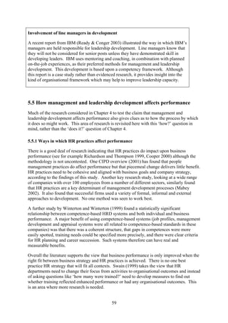 Involvement of line managers in development

A recent report from IBM (Ready & Conger 2003) illustrated the way in which IBM’s
managers are held responsible for leadership development. Line managers know that
they will not be considered for senior posts unless they have demonstrated skill in
developing leaders. IBM uses mentoring and coaching, in combination with planned
on-the-job experiences, as their preferred methods for management and leadership
development. This development is based upon a competency framework. Although
this report is a case study rather than evidenced research, it provides insight into the
kind of organisational framework which may help to improve leadership capacity.




5.5 How management and leadership development affects performance
Much of the research considered in Chapter 4 to test the claim that management and
leadership development affects performance also gives clues as to how the process by which
it does so might work. This area of research is revisited here with this ‘how?’ question in
mind, rather than the ‘does it?’ question of Chapter 4.

5.5.1 Ways in which HR practices affect performance

There is a good deal of research indicating that HR practices do impact upon business
performance (see for example Richardson and Thompson 1999, Cooper 2000) although the
methodology is not uncontested. One CIPD overview (2001) has found that people
management practices do affect performance but that piecemeal change delivers little benefit.
HR practices need to be cohesive and aligned with business goals and company strategy,
according to the findings of this study. Another key research study, looking at a wide range
of companies with over 100 employees from a number of different sectors, similarly found
that HR practices are a key determinant of management development processes (Mabey
2002). It also found that successful firms used a variety of formal, informal and external
approaches to development. No one method was seen to work best.

A further study by Winterton and Winterton (1999) found a statistically significant
relationship between competence-based HRD systems and both individual and business
performance. A major benefit of using competence-based systems (job profiles, management
development and appraisal systems were all related to competence-based standards in these
companies) was that there was a coherent structure, that gaps in competences were more
easily spotted, training needs could be specified more precisely, and there were clear criteria
for HR planning and career succession. Such systems therefore can have real and
measurable benefits.

Overall the literature supports the view that business performance is only improved when the
right fit between business strategy and HR practices is achieved. There is no one best
practice HR strategy that will fit all contexts. Swain (1999) takes the view that HR
departments need to change their focus from activities to organisational outcomes and instead
of asking questions like ‘how many were trained?’ need to develop measures to find out
whether training reflected enhanced performance or had any organisational outcomes. This
is an area where more research is needed.


                                              59
 