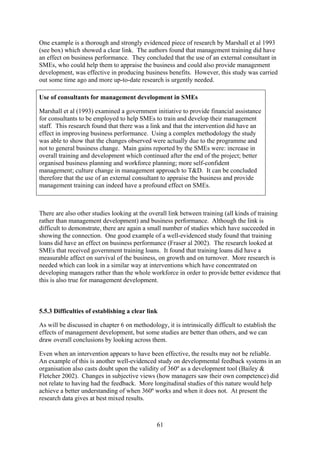 One example is a thorough and strongly evidenced piece of research by Marshall et al 1993
(see box) which showed a clear link. The authors found that management training did have
an effect on business performance. They concluded that the use of an external consultant in
SMEs, who could help them to appraise the business and could also provide management
development, was effective in producing business benefits. However, this study was carried
out some time ago and more up-to-date research is urgently needed.

Use of consultants for management development in SMEs

Marshall et al (1993) examined a government initiative to provide financial assistance
for consultants to be employed to help SMEs to train and develop their management
staff. This research found that there was a link and that the intervention did have an
effect in improving business performance. Using a complex methodology the study
was able to show that the changes observed were actually due to the programme and
not to general business change. Main gains reported by the SMEs were: increase in
overall training and development which continued after the end of the project; better
organised business planning and workforce planning; more self-confident
management; culture change in management approach to T&D. It can be concluded
therefore that the use of an external consultant to appraise the business and provide
management training can indeed have a profound effect on SMEs.



There are also other studies looking at the overall link between training (all kinds of training
rather than management development) and business performance. Although the link is
difficult to demonstrate, there are again a small number of studies which have succeeded in
showing the connection. One good example of a well-evidenced study found that training
loans did have an effect on business performance (Fraser al 2002). The research looked at
SMEs that received government training loans. It found that training loans did have a
measurable affect on survival of the business, on growth and on turnover. More research is
needed which can look in a similar way at interventions which have concentrated on
developing managers rather than the whole workforce in order to provide better evidence that
this is also true for management development.



5.5.3 Difficulties of establishing a clear link

As will be discussed in chapter 6 on methodology, it is intrinsically difficult to establish the
effects of management development, but some studies are better than others, and we can
draw overall conclusions by looking across them.

Even when an intervention appears to have been effective, the results may not be reliable.
An example of this is another well-evidenced study on developmental feedback systems in an
organisation also casts doubt upon the validity of 360º as a development tool (Bailey &
Fletcher 2002). Changes in subjective views (how managers saw their own competence) did
not relate to having had the feedback. More longitudinal studies of this nature would help
achieve a better understanding of when 360º works and when it does not. At present the
research data gives at best mixed results.



                                               61
 