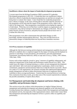 Insufficient evidence about the impact of leadership development programmes

A recent report from the Kellogg Foundation (2002) examined 55 Leadership
Development programmes in the USA. It found that there was insufficient evidence
about how effective leadership development programmes are and that not enough was
being done to evaluate their impact. It also found that few leadership programmes
have a theory of change, in the sense of being able to articulate what the outcomes of
the programme will be and what the impact of the programme will be, either in the
short or the longer term. Most programmes concentrated on developing the capacities
of individuals. While they desired that there would be impacts on organisations and
communities, they did not attempt to demonstrate any linkages of this kind. This was
partly because of lack of resources, and partly because people did not know how to
evaluate this effectively.

Most programmes were able to demonstrate that individual changes in skill,
knowledge, attitudes and perceptions did occur. They were not able however to
demonstrate changes in leadership behaviour beyond these immediate outcomes.



5.5.4 Proxy measures of capability

Although the link between training and development and management capability has proved
difficult to establish, there is empirical support for the impact of training and development in
general on such things as trust perceptions, job satisfaction, goal and organisational
commitment, discretionary behaviour, ability to cope and so on (e.g. Tansky, 1991; Holton,
1996; Saks, 1996).

Factors such as these might be viewed as ‘proxy’ measures of capability enhancement, and
indeed are integral parts of the People and Performance model (Purcell et al, 2003). This
model traces the impact of training (training as a whole, not just management development)
upon individuals’ skill, motivation and opportunity to participate, which in turn links to
commitment, satisfaction and discretionary behaviour to help the firm be successful. Based
on a study of 12 UK organisations, the research concludes that sophisticated approaches to
people management can help to induce discretionary behaviour in employees and do
contribute to above-average performance. Caution must be exercised however in drawing
firm conclusions from these results, given that some of the research reported above indicates
the possible unreliability of reports about effects.

5.6 Management and leadership development and factors linking with
capability and performance impact
This section reviews the evidence which demonstrates (or implies) linkages between
management and leadership development and enhanced capability at the individual level.
Existing literature here indicates a number of features both of the management and leadership
development activity, but especially of the organisational context, which make it more likely
that management and leadership development will have a positive effect on capability and
performance.



                                               63
 