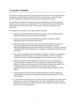 1: Executive Summary

The executive summary sets out the main conclusions from this review of whether and how
management and leadership development contributes to performance, and what further
research would help us adopt policies and practices to maximise this benefit.

The conclusions are based on the inferences that can reasonably be made from empirical
research, and are, in that sense, evidence based. The reader will find more on the evidence
and methods of this in the main report. This executive summary concentrates on the
conclusions.

A ‘summary of the summary’ can be made in these few points:

       Management and leadership development can and does, in the UK and elsewhere,
       enhance performance for economic and social benefit.

       It does not currently do so to its full potential, and there are therefore further
       performance gains to be had from improving it.

       This improvement can come as much or more from improving the precision with
       which the management and leadership development investment is made (by
       individuals organisations and the state), than by increasing the scale of the investment
       – though the latter might usefully grow as confidence in performance benefit becomes
       more secure.

       This is because management and leadership development contributes to performance
       in multiple rather than a single way, and what is effective varies very much with
       situation and context. Fitting the right approach to the specific context is the key.

       Management and leadership capability is located collectively in organisations,
       sectors, and regions, and initiatives to develop these, in addition to ones based on
       education, training and development to create individual capability are needed. Not
       all capability that exists at the individual level is fully used in collective
       organisational processes, for a mixture of motivational, organisational and reward
       reasons.

       A major priority for future research therefore needs to be oriented to improving
       understanding of what forms of management and leadership development work in
       what situations.

       To do this future research in this area needs to be more coordinated, more about effect
       and impact as well as describing the status quo, more longitudinal (to allow for the
       identification of effects over time) and involve more evaluation to improve, and learn
       the lessons from, ongoing practice.




                                                1
 