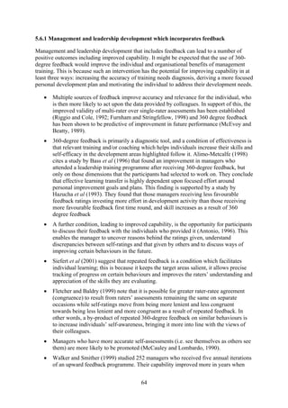 5.6.1 Management and leadership development which incorporates feedback

Management and leadership development that includes feedback can lead to a number of
positive outcomes including improved capability. It might be expected that the use of 360-
degree feedback would improve the individual and organisational benefits of management
training. This is because such an intervention has the potential for improving capability in at
least three ways: increasing the accuracy of training needs diagnosis, deriving a more focused
personal development plan and motivating the individual to address their development needs.

   •   Multiple sources of feedback improve accuracy and relevance for the individual, who
       is then more likely to act upon the data provided by colleagues. In support of this, the
       improved validity of multi-rater over single-rater assessments has been established
       (Riggio and Cole, 1992; Furnham and Stringfellow, 1998) and 360 degree feedback
       has been shown to be predictive of improvement in future performance (McEvoy and
       Beatty, 1989).
   •   360-degree feedback is primarily a diagnostic tool, and a condition of effectiveness is
       that relevant training and/or coaching which helps individuals increase their skills and
       self-efficacy in the development areas highlighted follow it. Alimo-Metcalfe (1998)
       cites a study by Bass et al (1996) that found an improvement in managers who
       attended a leadership training programme after receiving 360-degree feedback, but
       only on those dimensions that the participants had selected to work on. They conclude
       that effective learning transfer is highly dependent upon focused effort around
       personal improvement goals and plans. This finding is supported by a study by
       Hazucha et al (1993). They found that those managers receiving less favourable
       feedback ratings investing more effort in development activity than those receiving
       more favourable feedback first time round, and skill increases as a result of 360
       degree feedback
   •   A further condition, leading to improved capability, is the opportunity for participants
       to discuss their feedback with the individuals who provided it (Antonio, 1996). This
       enables the manager to uncover reasons behind the ratings given, understand
       discrepancies between self-ratings and that given by others and to discuss ways of
       improving certain behaviours in the future.
   •   Siefert et al (2001) suggest that repeated feedback is a condition which facilitates
       individual learning; this is because it keeps the target areas salient, it allows precise
       tracking of progress on certain behaviours and improves the raters’ understanding and
       appreciation of the skills they are evaluating.
   •   Fletcher and Baldry (1999) note that it is possible for greater rater-ratee agreement
       (congruence) to result from raters’ assessments remaining the same on separate
       occasions while self-ratings move from being more lenient and less congruent
       towards being less lenient and more congruent as a result of repeated feedback. In
       other words, a by-product of repeated 360-degree feedback on similar behaviours is
       to increase individuals’ self-awareness, bringing it more into line with the views of
       their colleagues.
   •   Managers who have more accurate self-assessments (i.e. see themselves as others see
       them) are more likely to be promoted (McCauley and Lombardo, 1990).
   •   Walker and Smither (1999) studied 252 managers who received five annual iterations
       of an upward feedback programme. Their capability improved more in years when


                                              64
 