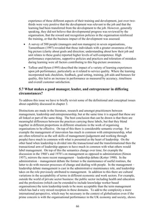 experience of these different aspects of their training and development, just over two-
       thirds were very positive that the development was relevant to the job and that the
       learning had been transferred from the development to the job. However, generally
       speaking, they did not believe that developmental progress was reviewed by the
       organisation, that the reward and recognition policies in the organisation reinforced
       the training, or that the business impact of the development was assessed.
   •   A survey of 500 people (managers and non managers) in seven organisations,
       Tannenbaum (1997) revealed that those individuals with a greater awareness of the
       big picture (clarity about goals and direction; understanding about how their job and
       unit relates to these goals) reported higher levels of self-competence. High
       performance expectations, supportive policies and practices and toleration of mistakes
       during learning were all factors contributing to this big-picture awareness.
   •   Tafleur and Hyten (1995) described the impact of a variety of learning experiences
       upon job performance, particularly as it related to service quality. Where the learning
       incorporated task checklists, feedback, goal setting, training, job aids and bonuses for
       quality, this led to an increase in performance as measured by accuracy, timeliness
       and overall customer satisfaction.

5.7 What makes a good manager, leader, and entrepreneur in differing
circumstances?
To address this issue we have to briefly revisit some of the definitional and conceptual issues
about capability discussed in chapter 3.

Distinctions are made in the literature, research and amongst practitioners between
management, leadership and entrepreneurship, but at the same time it is argued that these are
all linked or part of the same thing. The best conclusion that can be drawn is that there are
meaningful differences between the practices carrying these labels, but that they blend
together in different proportions in different situations in the work of organising
organisations to be effective. On top of this there is considerable semantic overlap. For
example the management of innovation has much in common with entrepreneurship, what
are often referred to as the soft skills of management (judgement and working through
people) have much in common with what is presented as the heart of leadership. On the
other hand when leadership is divided into the transactional and the transformational then the
transactional arm of leadership appears to have much in common with what others would
label management. On top of this the semantics change over time; for example the
discussion in the 1960’s and 1970’s on management as opposed to administration (Simon
1957), mirrors the more recent management – leadership debate (Kotter 1990). In the
administration – management debate the former is the maintenance of useful routines, the
latter to do with messier processes of change and dealing with people. In the management –
leadership debate management is cast in the administrative maintenance role, and leadership
takes on the role previously attributed to management. In addition to this there are cultural
variations in the acceptability of terms in different economic and work sectors. For example,
outside the world of private sector business: the public sector including health and education
and the professions (which can be extended to include knowledge worker based
organisations) the term leadership tends to be more acceptable than the term management
which has had a very mixed reception in these domains. To add to the complexity a more
international perspective, which may be necessary in the context of globalisation even if the
prime concern is with the organisational performance in the UK economy and society, shows

                                              66
 