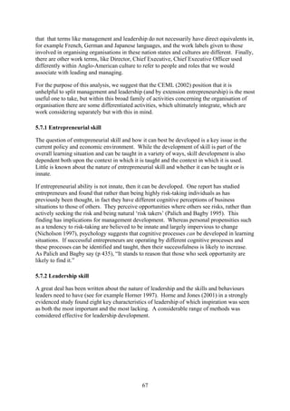 that that terms like management and leadership do not necessarily have direct equivalents in,
for example French, German and Japanese languages, and the work labels given to those
involved in organising organisations in these nation states and cultures are different. Finally,
there are other work terms, like Director, Chief Executive, Chief Executive Officer used
differently within Anglo-American culture to refer to people and roles that we would
associate with leading and managing.

For the purpose of this analysis, we suggest that the CEML (2002) position that it is
unhelpful to split management and leadership (and by extension entrepreneurship) is the most
useful one to take, but within this broad family of activities concerning the organisation of
organisation there are some differentiated activities, which ultimately integrate, which are
work considering separately but with this in mind.

5.7.1 Entrepreneurial skill

The question of entrepreneurial skill and how it can best be developed is a key issue in the
current policy and economic environment. While the development of skill is part of the
overall learning situation and can be taught in a variety of ways, skill development is also
dependent both upon the context in which it is taught and the context in which it is used.
Little is known about the nature of entrepreneurial skill and whether it can be taught or is
innate.

If entrepreneurial ability is not innate, then it can be developed. One report has studied
entrepreneurs and found that rather than being highly risk-taking individuals as has
previously been thought, in fact they have different cognitive perceptions of business
situations to those of others. They perceive opportunities where others see risks, rather than
actively seeking the risk and being natural ‘risk takers’ (Palich and Bagby 1995). This
finding has implications for management development. Whereas personal propensities such
as a tendency to risk-taking are believed to be innate and largely impervious to change
(Nicholson 1997), psychology suggests that cognitive processes can be developed in learning
situations. If successful entrepreneurs are operating by different cognitive processes and
these processes can be identified and taught, then their successfulness is likely to increase.
As Palich and Bagby say (p 435), “It stands to reason that those who seek opportunity are
likely to find it.”

5.7.2 Leadership skill

A great deal has been written about the nature of leadership and the skills and behaviours
leaders need to have (see for example Horner 1997). Horne and Jones (2001) in a strongly
evidenced study found eight key characteristics of leadership of which inspiration was seen
as both the most important and the most lacking. A considerable range of methods was
considered effective for leadership development.




                                              67
 
