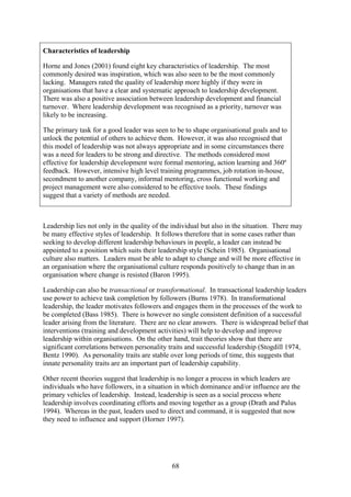 Characteristics of leadership

Horne and Jones (2001) found eight key characteristics of leadership. The most
commonly desired was inspiration, which was also seen to be the most commonly
lacking. Managers rated the quality of leadership more highly if they were in
organisations that have a clear and systematic approach to leadership development.
There was also a positive association between leadership development and financial
turnover. Where leadership development was recognised as a priority, turnover was
likely to be increasing.

The primary task for a good leader was seen to be to shape organisational goals and to
unlock the potential of others to achieve them. However, it was also recognised that
this model of leadership was not always appropriate and in some circumstances there
was a need for leaders to be strong and directive. The methods considered most
effective for leadership development were formal mentoring, action learning and 360º
feedback. However, intensive high level training programmes, job rotation in-house,
secondment to another company, informal mentoring, cross functional working and
project management were also considered to be effective tools. These findings
suggest that a variety of methods are needed.



Leadership lies not only in the quality of the individual but also in the situation. There may
be many effective styles of leadership. It follows therefore that in some cases rather than
seeking to develop different leadership behaviours in people, a leader can instead be
appointed to a position which suits their leadership style (Schein 1985). Organisational
culture also matters. Leaders must be able to adapt to change and will be more effective in
an organisation where the organisational culture responds positively to change than in an
organisation where change is resisted (Baron 1995).

Leadership can also be transactional or transformational. In transactional leadership leaders
use power to achieve task completion by followers (Burns 1978). In transformational
leadership, the leader motivates followers and engages them in the processes of the work to
be completed (Bass 1985). There is however no single consistent definition of a successful
leader arising from the literature. There are no clear answers. There is widespread belief that
interventions (training and development activities) will help to develop and improve
leadership within organisations. On the other hand, trait theories show that there are
significant correlations between personality traits and successful leadership (Stogdill 1974,
Bentz 1990). As personality traits are stable over long periods of time, this suggests that
innate personality traits are an important part of leadership capability.

Other recent theories suggest that leadership is no longer a process in which leaders are
individuals who have followers, in a situation in which dominance and/or influence are the
primary vehicles of leadership. Instead, leadership is seen as a social process where
leadership involves coordinating efforts and moving together as a group (Drath and Palus
1994). Whereas in the past, leaders used to direct and command, it is suggested that now
they need to influence and support (Horner 1997).




                                              68
 