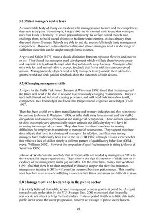 5.7.3 What managers need to learn

A considerable body of theory exists about what managers need to learn and the competences
they need to acquire. For example, Senge (1990) in his seminal work found that managers
need four kinds of learning: to attain personal mastery; to surface mental models and
challenge them; to build shared visions; to facilitate team learning. As has already been
discussed above, Business Schools are able to, and do, successfully teach basic management
competences. However, as has also been discussed above, managers need a wider range of
skills than those that can be taught through formal courses.

Argyris and Schön (1974) made a classic distinction between espoused theories and theories
in use. They found that managers need development which will help them become aware
and responsive to feedback through what they call double-loop learning. Managers often
only look for, and are only able to accept, feedback that fits in with their pre-conceived
notions. Management developers need to help managers to step outside their taken-for-
granted world and seek genuine feedback about the outcomes of their actions.

5.7.4 Changing management skills

A report for the Skills Task Force (Johnson & Winterton 1999) found that the managers of
the future will need to be able to respond to continuously changing environments. They will
need both formal and informal learning processes, and will need both know-how (skill,
competence, tacit knowledge) and know-that (propositional, cognitive knowledge) (Collin
1997).

There has been a shift away from manufacturing and primary industries and this is expected
to continue (Johnson & Winterton 1999), as is the shift away from manual and low skilled
occupations and towards professional and managerial occupations. These authors quote data
to show that employers systematically under-estimate the difficulty they will have in
recruiting to managerial positions. They also show that there have been increasing
difficulties for employers in recruiting to managerial occupations. They suggest that these
data indicate that there is a shortage of managers. In addition, qualifications among
managers have traditionally been low in the UK (CBI 1989) although it is not clear whether
this reflects a lack of skill or simply a different pattern of qualificatory behaviour (CEML
report, Williams 2002). However the proportion of qualified managers is rising (Johnson &
Winterton 1999).

Johnson & Winterton also conclude that different skills are needed by managers in SMEs to
those needed in larger organisations. They point to the high failure rates of SME start-up as
evidence of the management skills gap in SMEs. On the other hand, Storey and Westhead
(1994) find that there is no clear empirical evidence to support the view that increased
management training in SMEs will result in improved business performance. This must be
seen therefore as an area of conflicting views in which firm conclusions are difficult to draw.

5.8 Management and leadership in the public sector
It is widely believed that public service management is not as good as it could be. A recent
research study undertaken by the PIU (Strategy Unit, 2001) concluded that the public
services do not attract or keep the best leaders. It also reported that there is little data in the
public sector about the career progression, turnover or wastage of public sector leaders.

                                                 69
 