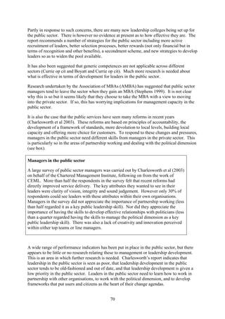 Partly in response to such concerns, there are many new leadership colleges being set up for
the public sector. There is however no evidence at present as to how effective they are. The
report recommends a number of strategies for the public sector including more active
recruitment of leaders, better selection processes, better rewards (not only financial but in
terms of recognition and other benefits), a secondment scheme, and new strategies to develop
leaders so as to widen the pool available.

It has also been suggested that generic competences are not applicable across different
sectors (Currie op cit and Boyatt and Currie op cit). Much more research is needed about
what is effective in terms of development for leaders in the public sector.

Research undertaken by the Association of MBAs (AMBA) has suggested that public sector
managers tend to leave the sector when they gain an MBA (Stephens 1999). It is not clear
why this is so but it seems likely that they choose to take the MBA with a view to moving
into the private sector. If so, this has worrying implications for management capacity in the
public sector.

It is also the case that the public services have seen many reforms in recent years
(Charlesworth et al 2003). These reforms are based on principles of accountability, the
development of a framework of standards, more devolution to local levels, building local
capacity and offering more choice for customers. To respond to these changes and pressures,
managers in the public sector need different skills from managers in the private sector. This
is particularly so in the areas of partnership working and dealing with the political dimension
(see box).

Managers in the public sector

A large survey of public sector managers was carried out by Charlesworth et al (2003)
on behalf of the Chartered Management Institute, following on from the work of
CEML. More than half the respondents in the survey felt that recent reforms had
directly improved service delivery. The key attributes they wanted to see in their
leaders were clarity of vision, integrity and sound judgement. However only 30% of
respondents could see leaders with these attributes within their own organisations.
Managers in the survey did not appreciate the importance of partnership working (less
than half regarded it as a key public leadership skill). Nor did they appreciate the
importance of having the skills to develop effective relationships with politicians (less
than a quarter regarded having the skills to manage the political dimension as a key
public leadership skill). There was also a lack of creativity and innovation perceived
within either top teams or line managers.



A wide range of performance indicators has been put in place in the public sector, but there
appears to be little or no research relating these to management or leadership development.
This is an area in which further research is needed. Charlesworth’s report indicates that
leadership in the public sector is seen as poor, that leadership development in the public
sector tends to be old-fashioned and out of date, and that leadership development is given a
low priority in the public sector. Leaders in the public sector need to learn how to work in
partnership with other organisations, to work with the political dimension, and to develop
frameworks that put users and citizens as the heart of their change agendas.


                                               70
 