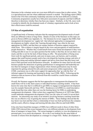 Outcomes in the voluntary sector are even more difficult to assess than in other sectors. This
is a specialised area and one where additional research is needed. The Kellogg report (2002)
found in the USA that community leadership outcomes are the most difficult to evaluate.
Community programmes usually have little prior assessment of capacity and find it difficult
therefore to determine whether there has been any impact. Similarly, in the UK, more work
is needed to identify the development needs of voluntary organisations and to look at how
their effectiveness could be assessed.

5.9 Size of organisation
A significant body of literature indicates that the management development needs of small
firms are different to those of large firms. Details of some of the literature on this topic are
given in Perren (2003) (see Appendix A). The literature he review suggests that SMEs find
management development too ‘supply led’, that informal approaches to management
development are highly valued, that ‘learning through doing’ may often be the most
appropriate for SMEs, and that there are unique features of business support required by
small firms. This evidence is largely based on the views and perceptions of small business
people themselves. Whether they would benefit from more formal development if they were
willing and able to use it is an open question but the reality is that they do not use them very
much, and this is not for the lack of them being on offer. The practicalities of being away
from work for significant periods, and costs in many cases, are barriers, and it certainly
appears that small business people tend to have developed the learning strategy and style of
learning by doing and seeking informal support and advice from those that they know and
trust in their personal social and business networks. In addition for many (but not all) small
business people the attractions of gaining qualifications in management and leadership are
less than for managers in larger organisations where formal qualifications may be more
important for getting selected for jobs and career progression within organisations. The
CEML conclusion was to offer more support for approaches that ‘go with the flow’ of
informal support for learning and learning by doing (see CEML 2002). Following up the
initiatives that are known to have followed from this would be a useful future evaluation
research activity.

Overall, the literature suggests that the best approaches to management development for
small firms will lie in the short course or individual business coaching models. It has been
known for some time that it is difficult to get SMEs to engage in management development
(see for example Stanworth and Gray 1991). Henderson et al (2000) in a small descriptive
study found that time rather than cost was the limiting factor for SMEs in undertaking
management development. Other writers have suggested (Thomson et al 1997) that SMEs
would undertake management development if they saw the value of it and if it served their
interests. An interesting case study of an initiative involving business coaching found that
this was an effective way of gaining the interest of SMEs. These findings showed that the
key factor was trust and that where a relationship of trust was built up between the company
and the coach, effective change and learning did take place (Devins and Gold 2000).

It has also been found that managers of SMEs have different needs to those of other firms.
Gibb (1983) showed that owner/managers have very different attitudes to development from
those of managers in larger firms. The owner/manager is unlikely to view development as a
personal gain, or as career development. He or she is not looking for the same kinds of
rewards or returns from development as a manager in a larger firm. Rather, development is


                                               71
 