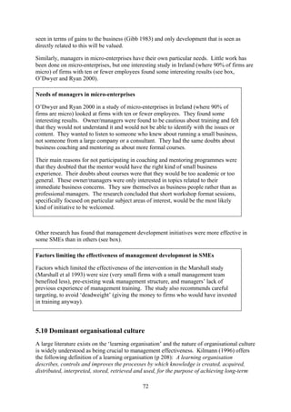 seen in terms of gains to the business (Gibb 1983) and only development that is seen as
directly related to this will be valued.

Similarly, managers in micro-enterprises have their own particular needs. Little work has
been done on micro-enterprises, but one interesting study in Ireland (where 90% of firms are
micro) of firms with ten or fewer employees found some interesting results (see box,
O’Dwyer and Ryan 2000).

Needs of managers in micro-enterprises

O’Dwyer and Ryan 2000 in a study of micro-enterprises in Ireland (where 90% of
firms are micro) looked at firms with ten or fewer employees. They found some
interesting results. Owner/managers were found to be cautious about training and felt
that they would not understand it and would not be able to identify with the issues or
content. They wanted to listen to someone who knew about running a small business,
not someone from a large company or a consultant. They had the same doubts about
business coaching and mentoring as about more formal courses.

Their main reasons for not participating in coaching and mentoring programmes were
that they doubted that the mentor would have the right kind of small business
experience. Their doubts about courses were that they would be too academic or too
general. These owner/managers were only interested in topics related to their
immediate business concerns. They saw themselves as business people rather than as
professional managers. The research concluded that short workshop format sessions,
specifically focused on particular subject areas of interest, would be the most likely
kind of initiative to be welcomed.



Other research has found that management development initiatives were more effective in
some SMEs than in others (see box).

Factors limiting the effectiveness of management development in SMEs

Factors which limited the effectiveness of the intervention in the Marshall study
(Marshall et al 1993) were size (very small firms with a small management team
benefited less), pre-existing weak management structure, and managers’ lack of
previous experience of management training. The study also recommends careful
targeting, to avoid ‘deadweight’ (giving the money to firms who would have invested
in training anyway).




5.10 Dominant organisational culture
A large literature exists on the ‘learning organisation’ and the nature of organisational culture
is widely understood as being crucial to management effectiveness. Kilmann (1996) offers
the following definition of a learning organisation (p 208): A learning organisation
describes, controls and improves the processes by which knowledge is created, acquired,
distributed, interpreted, stored, retrieved and used, for the purpose of achieving long-term

                                               72
 