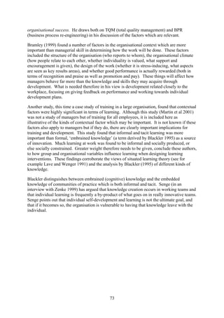 organisational success. He draws both on TQM (total quality management) and BPR
(business process re-engineering) in his discussion of the factors which are relevant.

Bramley (1999) found a number of factors in the organisational context which are more
important than managerial skill in determining how the work will be done. These factors
included the structure of the organisation (who reports to whom), the organisational climate
(how people relate to each other, whether individuality is valued, what support and
encouragement is given), the design of the work (whether it is stress-inducing, what aspects
are seen as key results areas), and whether good performance is actually rewarded (both in
terms of recognition and praise as well as promotion and pay). These things will affect how
managers behave far more than the knowledge and skills they may acquire through
development. What is needed therefore in his view is development related closely to the
workplace, focusing on giving feedback on performance and working towards individual
development plans.

Another study, this time a case study of training in a large organisation, found that contextual
factors were highly significant in terms of learning. Although this study (Martin et al 2001)
was not a study of managers but of training for all employees, it is included here as
illustrative of the kinds of contextual factor which may be important. It is not known if these
factors also apply to managers but if they do, there are clearly important implications for
training and development. This study found that informal and tacit learning was more
important than formal, ‘embrained knowledge’ (a term derived by Blackler 1995) as a source
of innovation. Much learning at work was found to be informal and socially produced, or
else socially constrained. Greater weight therefore needs to be given, conclude these authors,
to how group and organisational variables influence learning when designing learning
interventions. These findings corroborate the views of situated learning theory (see for
example Lave and Wenger 1991) and the analysis by Blackler (1995) of different kinds of
knowledge.

Blackler distinguishes between embrained (cognitive) knowledge and the embedded
knowledge of communities of practice which is both informal and tacit. Senge (in an
interview with Zenke 1999) has argued that knowledge creation occurs in working teams and
that individual learning is frequently a by-product of what goes on in really innovative teams.
Senge points out that individual self-development and learning is not the ultimate goal, and
that if it becomes so, the organisation is vulnerable to having that knowledge leave with the
individual.




                                              73
 