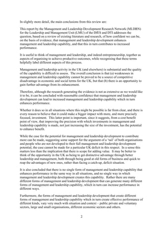 In slightly more detail, the main conclusions from this review are:

This report by the Management and Leadership Development Research Network (MLDRN)
for the Leadership and Management Unit (LMU) of the DfES and DTI addresses the
question, based on a review of existing literature and research, of how confident we can be,
on the basis of evidence, that management and leadership development enhances
management and leadership capability, and that this in turn contributes to increased
performance.

It is useful to think of management and leadership, and indeed entrepreneurship, together as
aspects of organising to achieve productive outcomes, while recognising that these terms
helpfully label different aspects of this process.

Management and leadership activity in the UK (and elsewhere) is substantial and the quality
of the capability is difficult to assess. The overall conclusion is that (a) weaknesses in
management and leadership capability cannot be proved to be a source of competitive
disadvantage in economic and social terms for the UK, but that (b) there is an opportunity to
gain further advantage from its enhancement.

Therefore, although the research generating the evidence is not as extensive as we would like
it to be, it can be concluded with reasonable confidence that management and leadership
development can lead to increased management and leadership capability which in turn
enhances performance.

Whether it does so in all situations where this might be possible is far from clear, and there is
every reason to believe that it could make a bigger impact with more, and more precisely
focused, investment. This latter point is important, since it suggests, from a cost benefit
point of view, that improving the precision with which investments in management and
leadership capability is made, not just increasing the size of the investment, has the potential
to enhance benefit.

While the case for the potential for management and leadership development to contribute
more can be made, suggesting some support for the argument of a ‘tail’ of both organisations
and people who are not developed to their full management and leadership development
potential, the case cannot be made for a particular UK deficit in this respect. In a sense this
matters less than the implication that there is scope for adding value. It may be better to
think of the opportunity in the UK as being to get distinctive advantage through better
leadership and management, both through being good at old forms of business and quick to
reap the advantages of new ones, rather than facing a catch-up, deficit situation.

It is also concluded that there is no single form of management and leadership capability that
enhances performance in the same way in all situations, and no single way in which
management and leadership development creates this capability. Rather there are many
different forms of management and leadership development that can generate many different
forms of management and leadership capability, which in turn can increase performance in
different ways.

Furthermore, the forms of management and leadership development that create different
forms of management and leadership capability which in turn create effective performance of
different kinds, vary very much with situation and context – public private and voluntary
sectors, large and small organisations, different economic sectors and others.

                                                2
 