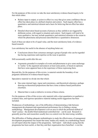 For the purposes of this review we take the most satisfactory evidence-based inquiry to be
that which either:

    •   Relates input to output, or action to effect in a way that gives some confidence that an
        effect has taken place in a defined situation and context. Such inquiry often has a
        quantitative and statistical element and a basis for believing that an effect has taken
        place.

    •   Detailed observation based accounts of process as they unfold or are triggered by
        deliberate action, with regard to situation and context. Such inquiry will tend to be
        more qualitative, but may include quantitative and statistical elements to the extent to
        which the phenomena and processes described have a quantitative dimension.

Each of these are taken to be of equal value, and the most satisfactory kind, of evidence-
based research

Less satisfactory but useful in the absence of anything better are:

    •   Conclusions drawn from consensus amongst a group of people who can be regarded
        has having experience and expertise on the issue in question.

Still occasionally useful after this are:

    •   Arguments grounded in examples of events and phenomena to give some anchorage
        in ‘reality’ to the argument and analysis at least some points, or based on opinions
        that have some apparent basis in the experience of those expressing them.

Beyond this, for the purposes of this review, is material outside the boundary of our
pragmatic definition of evidence-based inquiry.

Speculative material we divide into that which:

    •   Has some internal logic, rigour and consistency, and theoretical coherence, perhaps
        drawing on theoretical propositions that have some evidence based justification
        elsewhere.

    •   Material that is weak or defective in terms of these criteria.

For the purposes of this of this review only material with a clear quantitative or qualitative
evidence base, and rigorous speculative material making useful suggestions has been
included.

Weaknesses of methodology: one of the difficulties of demonstrating a link between
management development and organisational performance lies in finding a strong
methodology. Management development is not an area in which the preferred method of
‘hard’ science - the double blind randomised controlled trial – can be used. Research is
generally post hoc and researchers usually have no control over the intervening variables.

The difficulties of finding adequate methodologies to study the effectiveness of management
development programmes has meant that many studies rely mainly on a methodology based
on self-report about the impact of the programme. Self-report – individuals saying that the
programme has been useful, or that they and their organisation have benefited - is not the

                                                75
 