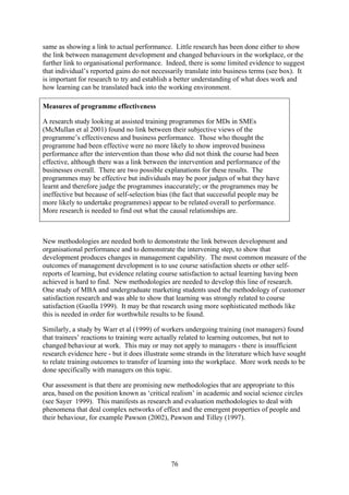 same as showing a link to actual performance. Little research has been done either to show
the link between management development and changed behaviours in the workplace, or the
further link to organisational performance. Indeed, there is some limited evidence to suggest
that individual’s reported gains do not necessarily translate into business terms (see box). It
is important for research to try and establish a better understanding of what does work and
how learning can be translated back into the working environment.

Measures of programme effectiveness

A research study looking at assisted training programmes for MDs in SMEs
(McMullan et al 2001) found no link between their subjective views of the
programme’s effectiveness and business performance. Those who thought the
programme had been effective were no more likely to show improved business
performance after the intervention than those who did not think the course had been
effective, although there was a link between the intervention and performance of the
businesses overall. There are two possible explanations for these results. The
programmes may be effective but individuals may be poor judges of what they have
learnt and therefore judge the programmes inaccurately; or the programmes may be
ineffective but because of self-selection bias (the fact that successful people may be
more likely to undertake programmes) appear to be related overall to performance.
More research is needed to find out what the causal relationships are.



New methodologies are needed both to demonstrate the link between development and
organisational performance and to demonstrate the intervening step, to show that
development produces changes in management capability. The most common measure of the
outcomes of management development is to use course satisfaction sheets or other self-
reports of learning, but evidence relating course satisfaction to actual learning having been
achieved is hard to find. New methodologies are needed to develop this line of research.
One study of MBA and undergraduate marketing students used the methodology of customer
satisfaction research and was able to show that learning was strongly related to course
satisfaction (Guolla 1999). It may be that research using more sophisticated methods like
this is needed in order for worthwhile results to be found.

Similarly, a study by Warr et al (1999) of workers undergoing training (not managers) found
that trainees’ reactions to training were actually related to learning outcomes, but not to
changed behaviour at work. This may or may not apply to managers - there is insufficient
research evidence here - but it does illustrate some strands in the literature which have sought
to relate training outcomes to transfer of learning into the workplace. More work needs to be
done specifically with managers on this topic.

Our assessment is that there are promising new methodologies that are appropriate to this
area, based on the position known as ‘critical realism’ in academic and social science circles
(see Sayer 1999). This manifests as research and evaluation methodologies to deal with
phenomena that deal complex networks of effect and the emergent properties of people and
their behaviour, for example Pawson (2002), Pawson and Tilley (1997).




                                              76
 