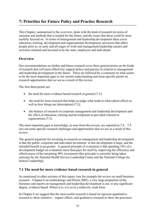 7: Priorities for Future Policy and Practice Research

This Chapter, summarised in the overview, deals with the kind of research (in terms of
outcome and method) that is needed for the future, and the issues that these could be most
usefully focused on. In terms of management and leadership development these cover
education, training, development and organisational development, processes that affect
people prior to, in early and all stages of work and management/leadership careers and
activities initiated and invested in by the state, employers and individuals.

Overview
Our recommendations on further and future research cover three general points on the kinds
of research that will most effectively support policy and practice in relation to management
and leadership development in the future. These are followed by a comment on what seems
to be the most important gaps in our current understanding and some specific points on
research opportunities that we see as a result of this review.

The first three points are:

    •   the need for more evidence based research in general (7.1),

    •   the need for more research that helps us judge what leads to what (about effect) as
        well as how things are (description) (7.2),

    •    the balance of research on corporate management and leadership development and
        the effect of education, training and development as provided external to
        organisations (7.3).

The most important gaps in knowledge, as seen from this review, are reported in 7.4. 7.5
sets out some specific research challenges and opportunities that we see as a result of this
review.

The general argument for investing in research on management and leadership development
is that the public, corporate and individual investment in this development is huge, and the
intended benefit even greater. A general principle of evaluation is that spending 10% of a
development budget on evaluation more than pays for itself by improving the efficiency and
effectiveness of the remaining 90% investment (this principle is currently being taken
seriously by the National Health Service Leadership Centre and the National College for
School Leadership).

7.1 The need for more evidence based research in general
As mentioned in other sections of this report, (see for example the review on small business
research – Chapter 6 on methodology and Perren 2003), a very large proportion of the
literature and reports on management and leadership development is not, to any significant
degree, evidence based. Where it is, it is so in a relatively weak form.

In Chapter 6 we suggest that the most useful research is based on rigorous quantitative
research to show initiative – impact effects, and qualitative research to show the processes

                                              77
 