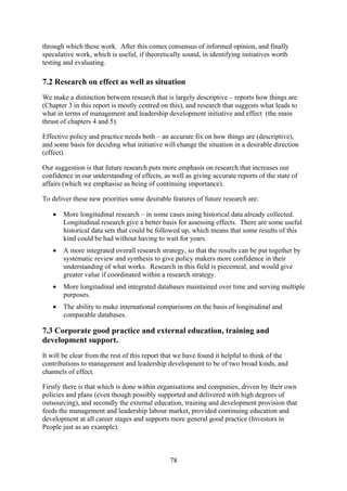 through which these work. After this comes consensus of informed opinion, and finally
speculative work, which is useful, if theoretically sound, in identifying initiatives worth
testing and evaluating.

7.2 Research on effect as well as situation
We make a distinction between research that is largely descriptive – reports how things are
(Chapter 3 in this report is mostly centred on this), and research that suggests what leads to
what in terms of management and leadership development initiative and effect (the main
thrust of chapters 4 and 5).

Effective policy and practice needs both – an accurate fix on how things are (descriptive),
and some basis for deciding what initiative will change the situation in a desirable direction
(effect).

Our suggestion is that future research puts more emphasis on research that increases our
confidence in our understanding of effects, as well as giving accurate reports of the state of
affairs (which we emphasise as being of continuing importance).

To deliver these new priorities some desirable features of future research are:

   •   More longitudinal research – in some cases using historical data already collected.
       Longitudinal research give a better basis for assessing effects. There are some useful
       historical data sets that could be followed up, which means that some results of this
       kind could be had without having to wait for years.
   •   A more integrated overall research strategy, so that the results can be put together by
       systematic review and synthesis to give policy makers more confidence in their
       understanding of what works. Research in this field is piecemeal, and would give
       greater value if coordinated within a research strategy.
   •   More longitudinal and integrated databases maintained over time and serving multiple
       purposes.
   •   The ability to make international comparisons on the basis of longitudinal and
       comparable databases.

7.3 Corporate good practice and external education, training and
development support.
It will be clear from the rest of this report that we have found it helpful to think of the
contributions to management and leadership development to be of two broad kinds, and
channels of effect.

Firstly there is that which is done within organisations and companies, driven by their own
policies and plans (even though possibly supported and delivered with high degrees of
outsourcing), and secondly the external education, training and development provision that
feeds the management and leadership labour market, provided continuing education and
development at all career stages and supports more general good practice (Investors in
People just as an example).



                                               78
 