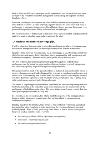 Both of these are difficult to investigate, as this report shows, and it is the former that gives
us much of the confidence to say that management and leadership development can have
beneficial effects.

Education, training and development and other initiatives external to the organisation are
more difficult to ‘prove’, in terms of effects, arguable because the value chain from these to
performance is more complicated, some of the effects are longer term, and these create even
greater challenges in terms of finding viable research methodologies.

Our recommendation is that research on both these broad topics is needed, and special efforts
need to be made to stimulate more useful research on the latter.

7.4 Priorities and relative knowledge gaps.
It will be clear from this review that in general the quality and usefulness of evidence-based
research can be improved across the whole spectrum of issues that can be addressed.

In relative terms however, two areas stand out as special gaps, at least from the point of view
of the literature and reports that we have been able to access dealing with management and
leadership development. These should be given special priority in future work.

The first is the link between management and leadership capability and individual
performance, and the second our understanding of the mechanisms by which management
and leadership capability might affect organisational performance.

One conclusion from much of the general evidence is that not all that gets learnt by people in
the way of management and leadership capability gets used to contribute to performance and
create value. Understanding how to make better use of this resource could be great practical
as well as theoretical significance and potentially a very cost effective way of getting more
value out of management and leadership development.

The former is surprising given the effort that seems to be put into assessing management and
leadership capability, at the individual level, on the one hand, and the measurement of the
performance of individuals on the other. This suggests that research using existing data for a
more general purpose could be an ‘easy win’.

It is possible, on the second point, that what is needed is a review of the management and
business studies literature in general, rather than just that related to management and
leadership development.

Standing back from this literature, there appear to be a number of overarching ideas about
how capability might contribute to performance from the execution of management and
leadership work. Some of these, particularly those related to human resource management,
have been touched on in this work. They are:

   •   increasing operational efficiency (leanness, re-engineering)
   •   innovation – of services and products
   •   increasing employee commitment



                                                79
 