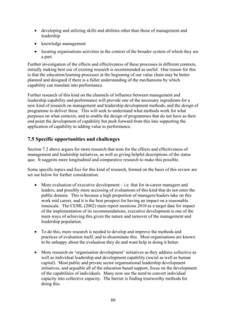 •   developing and utilizing skills and abilities other than those of management and
       leadership
   •   knowledge management
   •   locating organisations activities in the context of the broader system of which they are
       a part.
Further investigation of the effects and effectiveness of these processes in different contexts,
initially making best use of existing research is recommended as useful. One reason for this
is that the education/learning processes at the beginning of our value chain may be better
planned and designed if there is a fuller understanding of the mechanisms by which
capability can translate into performance.

Further research of this kind on the channels of influence between management and
leadership capability and performance will provide one of the necessary ingredients for a
new kind of research on management and leadership development methods, and the design of
programme to deliver these. This will seek to understand what methods work for what
purposes on what contexts, and to enable the design of programmes that do not have as their
end point the development of capability but push forward from this into supporting the
application of capability to adding value to performance.

7.5 Specific opportunities and challenges
Section 7.2 above argues for more research that tests for the effects and effectiveness of
management and leadership initiatives, as well as giving helpful descriptions of the status
quo. It suggests more longitudinal and comparative research to make this possible.

Some specific topics and foci for this kind of research, formed on the basis of this review are
set out below for further consideration:

   •   More evaluation of executive development – i.e. that for in-career managers and
       leaders, and possibly more accessing of evaluations of this kind that do not enter the
       public domain. This is because a high proportion of managers/leaders take on this
       work mid career, and it is the best prospect for having an impact on a reasonable
       timescale. The CEML (2002) main report mentions 2010 as a target date for impact
       of the implementation of its recommendations, executive development is one of the
       main ways of achieving this given the nature and turnover of the management and
       leadership population.

   •   To do this, more research is needed to develop and improve the methods and
       practices of evaluation itself, and to disseminate this. Most organisations are known
       to be unhappy about the evaluation they do and want help in doing it better.

   •   More research on ‘organisation development’ initiatives as they address collective as
       well as individual leadership and development capability (social as well as human
       capital). Most public and private sector organisational leadership development
       initiatives, and arguable all of the education based support, focus on the development
       of the capabilities of individuals. Many now see the need to convert individual
       capacity into collective capacity. The barrier is finding trustworthy methods for
       doing this.


                                               80
 