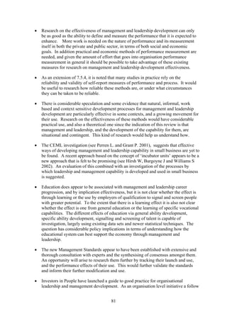 •   Research on the effectiveness of management and leadership development can only
    be as good as the ability to define and measure the performance that it is expected to
    enhance. More work is needed on the nature of performance and its measurement
    itself in both the private and public sector, in terms of both social and economic
    goals. In addition practical and economic methods of performance measurement are
    needed, and given the amount of effort that goes into organisation performance
    measurement in general it should be possible to take advantage of these existing
    measures for research on management and leadership development effectiveness.

•   As an extension of 7.5.4, it is noted that many studies in practice rely on the
    reliability and validity of self-report measures of performance and process. It would
    be useful to research how reliable these methods are, or under what circumstances
    they can be taken to be reliable.

•   There is considerable speculation and some evidence that natural, informal, work
    based and context sensitive development processes for management and leadership
    development are particularly effective in some contexts, and a growing movement for
    their use. Research on the effectiveness of these methods would have considerable
    practical use, and also a theoretical one since the indication of this review is that
    management and leadership, and the development of the capability for them, are
    situational and contingent. This kind of research would help us understand how.

•   The CEML investigation (see Perren L. and Grant P. 2001), suggests that effective
    ways of developing management and leadership capability in small business are yet to
    be found. A recent approach based on the concept of ‘incubator units’ appears to be a
    new approach that is felt to be promising (see Hirsh W, Burgoyne J and Williams S
    2002). An evaluation of this combined with an investigation of the processes by
    which leadership and management capability is developed and used in small business
    is suggested.

•   Education does appear to be associated with management and leadership career
    progression, and by implication effectiveness, but it is not clear whether the effect is
    through learning or the use by employers of qualification to signal and screen people
    with greater potential. To the extent that there is a learning effect it is also not clear
    whether the effect is one from general education or the learning of specific vocational
    capabilities. The different effects of education via general ability development,
    specific ability development, signalling and screening of talent is capable of
    investigation, largely using existing data sets and newer statistical techniques. The
    question has considerable policy implications in terms of understanding how the
    educational system can best support the economy through management and
    leadership.

•   The new Management Standards appear to have been established with extensive and
    thorough consultation with experts and the synthesising of consensus amongst them.
    An opportunity will arise to research them further by tracking their launch and use,
    and the performance effects of their use. This would further validate the standards
    and inform their further modification and use.

•   Investors in People have launched a guide to good practice for organisational
    leadership and management development. As an organisation level initiative a follow


                                            81
 