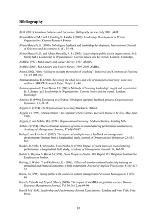 Bibliography

AGR (2001). Graduate Salaries and Vacancies, Half-yearly review, July 2001. AGR.
Alimo-Metcalf M, Ford J, Harding N, Lawler J (2000). Leadership Development in British
   Organisations, Careers Research Forum.
Alimo-Metcalfe, B. (1998). 360-degree feedback and leadership development, International Journal
   of Selection and Assessment, 6, (1), 35–44.
Alimo-Metcalfe, B. and Alban-Metcalfe, R. J. (2003). Leadership in public sector organizations. In J.
   Storey (ed.). Leadership in Organizations: Current issues and key trends. London: Routledge.
AMBA (1997). MBA salary and Career Survey, 1997. AMBA.
AMBA (2000). MBA Salary and Career Survey, 1999-2000. AMBA.
Anon (2002). Firms “failing to evaluate the results of coaching” Industrial and Commercial Training
   34: 4/5 203-204.
Antonacopoulou, E. (2002). Revisiting the what, how and why of managerial learning: some new
   evidence. SKOPE Research Paper, Skope: 1 - 44.
Antonacopoulou E P and Bento R E (2003). Methods of 'learning leadership': taught and experiential.
   In J. Storey (ed.) Leadership in Organizations: Current issues and key trends. London:
   Routledge.
Antonio, D (1996). Designing an effective 360 degree appraisal feedback process, Organisational
   Dynamics, 25, 24-38.
Argyris, C (1994). On Organisational Learning Blackwell, Oxford.
Argyris C (1998). Empowerment: The Emperor’s New Clothes. Harvard Business Review, May-June,
   1998.
Argyris, C and Schön, DA (1978). Organisational learning Addison-Wesley, Reading MA.
Arthur, J (1994). Effects of human resource systems on manufacturing performance and turnover,
    Academy of Management Journal, 37 (4) 670-87.
Bailey C and Fletcher C (2002). The impact of multiple source feedback on management
    development: findings from a longitudinal study Journal of Organisational Behaviour 23: 853-
    867.
Banker, R, Field, J, Schroeder, R and Sinha, K (1996). Impact of work teams on manufacturing
   performance: a longitudinal field study, Academy of Management Journal, 39, 867-90.
Barber L, Hayday S, Bevan S (1999). From People to Profits. IES Report 355. Brighton: Institute for
   Employment Studies.
Barling, J, Weber, T and Kelloway, E. (1996). Effects of transformational leadership training on
    attitudinal and financial outcomes: a field experiment, Journal of Applied Psychology, 81(6): 827-
    32.
Baron, A (1995). Going public with studies on culture management Personnel Management 1 (19)
   60.
Baruch, Yehuda and Peiperl, Maury (2000). The impact of an MBA on graduate careers. Human
   Resource Management Journal, Vol 10, No 2, pp 69-90.
Bass B M (1985). Leadership and Performance Beyond Expectations. London and New York: Free
   Press.



                                                 83
 