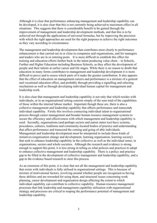 Although it is clear that performance enhancing management and leadership capability can
be developed, it is also clear that this is not currently being achieved to maximum effect in all
situations. This suggests that there is considerable benefit to be gained through the
improvement of management and leadership development methods, and that this is to be
achieved not through the applications of universal formulae, but by improving the precision
with which the right approaches are used for the right purposes to achieve the right outcomes
as they vary according to circumstance.

The management and leadership development that contributes most clearly to performance
enhancement is that carried out in or close to companies and organisations, and for managers
and leaders who are in or entering posts. It is more difficult to establish this effect for
training and education efforts further back in the talent producing value chain – in Schools,
Further and Higher Education including Business Schools, as they affect the development of
people and their talents at earlier career and life stages. While there is no reason to doubt that
education in many forms contributes to management and leadership development it is more
difficult to prove and to assess which parts of it make the greater contribution. It also appears
that the effect of education on management careers and performance is a mixture of a general
and vocational education effect, and probably through providing a signalling and selecting
mechanism as well as through developing individual human capital for management and
leadership work.

It is also clear that management and leadership capability is not only that which resides with
individuals, or in an organisational setting consists simply of the sum total of the capabilities
of those within the internal labour market. Important though these are, there is also a
collective management and leadership capability that affects performance and transcends
individual capability. Firstly this involves connecting individual talent to organisational
process through career management and broader human resource management systems to
secure the efficiency and effectiveness with which management and leadership capability is
used. Secondly, organisations (and perhaps sectors and nation states too) have systems,
procedures, cultures, traditions and community-located bodies of practice and understanding
that affect performance and transcend the coming and going of able individuals.
Management and leadership development must be interpreted to include those kinds of
initiatives (organisation change and development, learning organisation, learning society)
that seek to enhance leadership capability in the collective as well as the individual sense, in
organisations, sectors and whole societies. Although the research and evidence is strong
enough to support this point, it is less strong in telling us what policies and practices to adopt
to enhance collective management and leadership capability. There is a policy and practice
gap to be filled in the development of collective management and leadership capability, and a
gap in the evidence based research to steer this process.

As an extension of this point, it is clear that not all the management and leadership capability
that exists with individuals is fully utilised in organisational settings. This is because of
mixture of motivational factors, revolving around whether people are recognised as having
these abilities and are rewarded for using them, and structural issues concerning work
planning, career development and organisation design affecting the extent to which
individual capability can contribute to collective capability. Human resource management
processes that link leadership and management capability utilisation with organisational
strategy and processes are critical to reaping the performance potential of management and
leadership capability.



                                                3
 