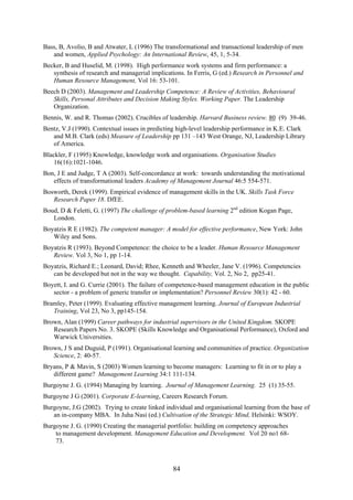 Bass, B, Avolio, B and Atwater, L (1996) The transformational and transactional leadership of men
   and women, Applied Psychology: An International Review, 45, 1, 5-34.
Becker, B and Huselid, M. (1998). High performance work systems and firm performance: a
   synthesis of research and managerial implications. In Ferris, G (ed.) Research in Personnel and
   Human Resource Management, Vol 16: 53-101.
Beech D (2003). Management and Leadership Competence: A Review of Activities, Behavioural
   Skills, Personal Attributes and Decision Making Styles. Working Paper. The Leadership
   Organization.
Bennis, W. and R. Thomas (2002). Crucibles of leadership. Harvard Business review. 80 (9) 39-46.
Bentz, V.J (1990). Contextual issues in predicting high-level leadership performance in K.E. Clark
   and M.B. Clark (eds) Measure of Leadership pp 131 –143 West Orange, NJ, Leadership Library
   of America.
Blackler, F (1995) Knowledge, knowledge work and organisations. Organisation Studies
    16(16):1021-1046.
Bon, J E and Judge, T A (2003). Self-concordance at work: towards understanding the motivational
   effects of transformational leaders Academy of Management Journal 46:5 554-571.
Bosworth, Derek (1999). Empirical evidence of management skills in the UK. Skills Task Force
   Research Paper 18. DfEE.
Boud, D & Feletti, G. (1997) The challenge of problem-based learning 2nd edition Kogan Page,
   London.
Boyatzis R E (1982). The competent manager: A model for effective performance, New York: John
   Wiley and Sons.
Boyatzis R (1993). Beyond Competence: the choice to be a leader. Human Resource Management
   Review. Vol 3, No 1, pp 1-14.
Boyatzis, Richard E.; Leonard, David; Rhee, Kenneth and Wheeler, Jane V. (1996). Competencies
   can be developed but not in the way we thought. Capability, Vol. 2, No 2, pp25-41.
Boyett, I. and G. Currie (2001). The failure of competence-based management education in the public
   sector - a problem of generic transfer or implementation? Personnel Review 30(1): 42 - 60.
Bramley, Peter (1999). Evaluating effective management learning. Journal of European Industrial
   Training, Vol 23, No 3, pp145-154.
Brown, Alan (1999) Career pathways for industrial supervisors in the United Kingdom. SKOPE
   Research Papers No. 3. SKOPE (Skills Knowledge and Organisational Performance), Oxford and
   Warwick Universities.
Brown, J S and Duguid, P (1991). Organisational learning and communities of practice. Organization
   Science, 2: 40-57.
Bryans, P & Mavin, S (2003) Women learning to become managers: Learning to fit in or to play a
   different game? Management Learning 34:1 111-134.
Burgoyne J. G. (1994) Managing by learning. Journal of Management Learning. 25 (1) 35-55.
Burgoyne J G (2001). Corporate E-learning, Careers Research Forum.
Burgoyne, J.G (2002). Trying to create linked individual and organisational learning from the base of
   an in-company MBA. In Juha Nasi (ed.) Cultivation of the Strategic Mind, Helsinki: WSOY.
Burgoyne J. G. (1990) Creating the managerial portfolio: building on competency approaches
    to management development. Management Education and Development. Vol 20 no1 68-
    73.



                                                 84
 
