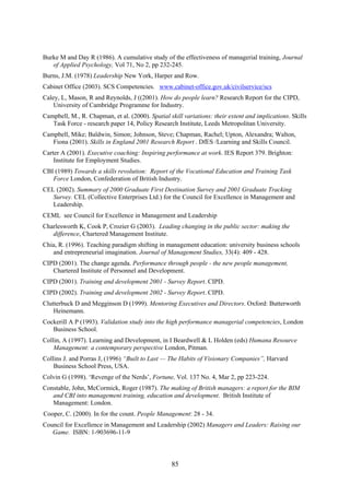 Burke M and Day R (1986). A cumulative study of the effectiveness of managerial training, Journal
   of Applied Psychology, Vol 71, No 2, pp 232-245.
Burns, J.M. (1978) Leadership New York, Harper and Row.
Cabinet Office (2003). SCS Competencies. www.cabinet-office.gov.uk/civilservice/scs
Caley, L, Mason, R and Reynolds, J ((2001). How do people learn? Research Report for the CIPD,
    University of Cambridge Programme for Industry.
Campbell, M., R. Chapman, et al. (2000). Spatial skill variations: their extent and implications. Skills
   Task Force - research paper 14, Policy Research Institute, Leeds Metropolitan University.
Campbell, Mike; Baldwin, Simon; Johnson, Steve; Chapman, Rachel; Upton, Alexandra; Walton,
   Fiona (2001). Skills in England 2001 Research Report . DfES /Learning and Skills Council.
Carter A (2001). Executive coaching: Inspiring performance at work. IES Report 379. Brighton:
    Institute for Employment Studies.
CBI (1989) Towards a skills revolution: Report of the Vocational Education and Training Task
   Force London, Confederation of British Industry.
CEL (2002). Summary of 2000 Graduate First Destination Survey and 2001 Graduate Tracking
   Survey. CEL (Collective Enterprises Ltd.) for the Council for Excellence in Management and
   Leadership.
CEML see Council for Excellence in Management and Leadership
Charlesworth K, Cook P, Crozier G (2003). Leading changing in the public sector: making the
   difference, Chartered Management Institute.
Chia, R. (1996). Teaching paradigm shifting in management education: university business schools
   and entrepreneurial imagination. Journal of Management Studies, 33(4): 409 - 428.
CIPD (2001). The change agenda. Performance through people - the new people management,
   Chartered Institute of Personnel and Development.
CIPD (2001). Training and development 2001 - Survey Report. CIPD.
CIPD (2002). Training and development 2002 - Survey Report. CIPD.
Clutterbuck D and Megginson D (1999). Mentoring Executives and Directors. Oxford: Butterworth
    Heinemann.
Cockerill A P (1993). Validation study into the high performance managerial competencies, London
   Business School.
Collin, A (1997). Learning and Development, in I Beardwell & L Holden (eds) Humana Resource
    Management: a contemporary perspective London, Pitman.
Collins J. and Porras J, (1996) “Built to Last — The Habits of Visionary Companies”, Harvard
    Business School Press, USA.
Colvin G (1998). ‘Revenge of the Nerds’, Fortune, Vol. 137 No. 4, Mar 2, pp 223-224.
Constable, John, McCormick, Roger (1987). The making of British managers: a report for the BIM
   and CBI into management training, education and development. British Institute of
   Management: London.
Cooper, C. (2000). In for the count. People Management: 28 - 34.
Council for Excellence in Management and Leadership (2002) Managers and Leaders: Raising our
   Game. ISBN: 1-903696-11-9



                                                  85
 