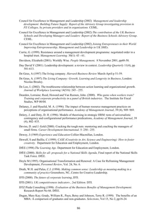 Council for Excellence in Management and Leadership (2002) Management and leadership
   development: Building Future Supply: Report of the Advisory Group investigating provision in
   FE Colleges, by private providers and in organisations. CEML.
Council for Excellence in Management and Leadership (2002) The contribution of the UK Business
   Schools and Developing Managers and Leaders: Report of the Business Schools Advisory Group.
   CEML.
Council for Excellence in Management and Leadership (2002) Joining Entrepreneurs in their World:
   Improving Entrepreneurship, Management and Leadership in UK SMEs.
Currie, G. (1999). Resistance around a management development programme: negotiated order in a
   hospital trust. Management Learning. 30(1): 43 - 61.
Davidson, Elizabeth (2001). Worldly Wise. People Management, 8 November 2001, pp48-50.
Day David V (2001). Leadership development: a review in context. Leadership Quarterly 11(4), pp
   581-613.
De Geus, A (1997) The living company. Harvard Business Review March-April p 51-59.
De Geus, A. (1997) The Living Company: Growth, Learning and Longevity in Business, London:
   Nicolas Brealey.
De Loo, I. (2002). The troublesome relationship between action learning and organizational growth.
   Journal of Workplace Learning 14(5/6): 245 - 255.
Dearden, Lorraine; Reed, Howard and Van Reenen, John. (2000). Who gains when workers train?
   Training and corporate productivity in a panel of British industries. The Institute for Fiscal
   Studies, WP 00/04.
Delaney, J. and Huselid, M. A. (1996). The impact of human resource management practices on
   perceptions of organisational performance. Academy of Management Journal, 39 (4), 949–969.
Delery, J. and Doty, D. H. (1996). Models of theorising in strategic HRM: tests of universalistic
   contingency and configurational performance predications, Academy of Management Journal, 39
   (4), 802–835.
Devins, D. and J. Gold (2000). Cracking the tough nuts: mentoring and coaching the managers of
   small firms. Career Development International. 5: 250 - 255.
Dewey, J (1969) Experience and Education Collier-Macmillan, London.
Dewulf, S and Baillie, C (1999). CASE (Creativity in Art, Science and Engineering): How to foster
   creativity. Department for Education and Employment, London.
DfEE (1998).The Learning Age. Department for Education and Employment, London.
DfEE (2000). Skills for all: proposals for a National Skills Agenda, Final report of the National Skills
   Task Force. DfEE.
Doyle M (1995). Organisational Transformation and Renewal: A Case for Reframing Management
   Development, Personnel Review, Vol. 24, No. 6.
Drath, W.H. and Palus, C.J. (1994). Making common sense: Leadership as meaning-making in a
   community of practice Greensboro, NC, Centre for Creative Leadership.
DTI (2000). The future of corporate learning, DTI.
DTI (2001). UK competitiveness indicators , 2nd Edition. DTI.
DTZ Pieda Consulting (1998). Evaluation of the Business Benefits of Management Development.
  Research Report No 66. DfEE.
Dugan, Mary Kay; Grady, William R., Payn, Betsy and Johnson, Terry R. (1999). The benefits of an
   MBA: A comparison of graduates and non-graduates. Selections, Vol 15, No 2, pp18-24.


                                                  86
 