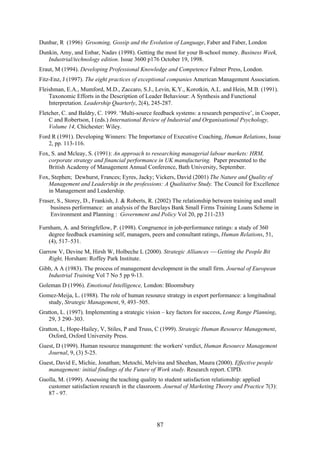 Dunbar, R (1996) Grooming, Gossip and the Evolution of Language, Faber and Faber, London
Dunkin, Amy, and Enbar, Nadav (1998). Getting the most for your B-school money. Business Week,
   Industrial/technology edition. Issue 3600 p176 October 19, 1998.
Eraut, M (1994). Developing Professional Knowledge and Competence Falmer Press, London.
Fitz-Enz, J (1997). The eight practices of exceptional companies American Management Association.
Fleishman, E.A., Mumford, M.D., Zaccaro, S.J., Levin, K.Y., Korotkin, A.L. and Hein, M.B. (1991).
    Taxonomic Efforts in the Description of Leader Behaviour: A Synthesis and Functional
    Interpretation. Leadership Quarterly, 2(4), 245-287.
Fletcher, C. and Baldry, C. 1999. ‘Multi-source feedback systems: a research perspective’, in Cooper,
    C and Robertson, I (eds.) International Review of Industrial and Organisational Psychology,
    Volume 14, Chichester: Wiley.
Ford R (1991). Developing Winners: The Importance of Executive Coaching, Human Relations, Issue
   2, pp. 113-116.
Fox, S. and Mcleay, S. (1991): An approach to researching managerial labour markets: HRM,
   corporate strategy and financial performance in UK manufacturing. Paper presented to the
   British Academy of Management Annual Conference, Bath University, September.
Fox, Stephen; Dewhurst, Frances; Eyres, Jacky; Vickers, David (2001) The Nature and Quality of
   Management and Leadership in the professions: A Qualitative Study. The Council for Excellence
   in Management and Leadership.
Fraser, S., Storey, D., Frankish, J. & Roberts, R. (2002) The relationship between training and small
    business performance: an analysis of the Barclays Bank Small Firms Training Loans Scheme in
    Environment and Planning : Government and Policy Vol 20, pp 211-233

Furnham, A. and Stringfellow, P. (1998). Congruence in job-performance ratings: a study of 360
   degree feedback examining self, managers, peers and consultant ratings, Human Relations, 51,
   (4), 517–531.
Garrow V, Devine M, Hirsh W, Holbeche L (2000). Strategic Alliances  Getting the People Bit
   Right, Horsham: Roffey Park Institute.
Gibb, A A (1983). The process of management development in the small firm. Journal of European
   Industrial Training Vol 7 No 5 pp 9-13.
Goleman D (1996). Emotional Intelligence, London: Bloomsbury
Gomez-Meija, L. (1988). The role of human resource strategy in export performance: a longitudinal
   study, Strategic Management, 9, 493–505.
Gratton, L. (1997). Implementing a strategic vision – key factors for success, Long Range Planning,
   29, 3 290–303.
Gratton, L, Hope-Hailey, V, Stiles, P and Truss, C (1999). Strategic Human Resource Management,
   Oxford, Oxford University Press.
Guest, D (1999). Human resource management: the workers' verdict, Human Resource Management
   Journal, 9, (3) 5-25.
Guest, David E, Michie, Jonathan; Metochi, Melvina and Sheehan, Maura (2000). Effective people
   management: initial findings of the Future of Work study. Research report. CIPD.
Guolla, M. (1999). Assessing the teaching quality to student satisfaction relationship: applied
   customer satisfaction research in the classroom. Journal of Marketing Theory and Practice 7(3):
   87 - 97.




                                                 87
 