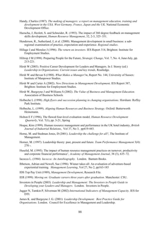 Handy, Charles (1987). The making of managers: a report on management education, training and
   development in the USA, West Germany, France, Japan and the UK. National Economic
   Development Office.
Hazucha, J, Hezlett, S. and Schneider, R. (1993). The impact of 360 degree feedback on management
   skills development, Human Resource Management, 32, 2-3, 325–351.
Henderson, R., Sutherland, J, et al. (2000). Management development in small business: a sub-
   regional examination of practice, expectation and experience. Regional studies.
Hillage J and Moralee J (1996). The return on investors. IES Report 314, Brighton: Institute for
    Employment Studies.
Hiltrop J M (1998). Preparing People for the Future, Strategic Change, Vol. 7, No. 4, June-July, pp.
    213-221.
Hirsh W (2003). Positive Career Development for Leaders and Managers. In J. Storey (ed.)
    Leadership in Organizations: Current issues and key trends, Routledge.
Hirsh W and Bevan S (1988). What Makes a Manager?m, Report No. 144, University of Sussex:
    Institute of Manpower Studies.
Hirsh W and Carter A (2002). New Directions in Management Development, IES Report 387,
    Brighton: Institute for Employment Studies.
Hirsh W, Burgoyne J and Williams S (2002). The Value of Business and Management Education.
    Association of Business Schools
Holbeche L (1998). High flyers and succession planning in changing organisations. Horsham: Roffey
   Park Institute.
Holbeche, L. (1999). Aligning Human Resources and Business Strategy. Oxford: Butterworth
   Heinemann.
Holton E F (1996), The flawed four-level evaluation model, Human Resource Development
    Quarterly, Vol. 7(1), pp. 5-21, Spring
Hoque, Kim (1999). Human resource management and performance in the UK hotel industry, British
   Journal of Industrial Relations, Vol 37, No 3, pp419-443.
Horne, M. and Stedman Jones, D (2001). Leadership the challenge for all?, The Institute of
   Management.
Horner, M. (1997). Leadership theory: past, present and future. Team Performance Management 3(4):
   270 -.
Huselid, M. (1995). The impact of human resource management practices on turnover, productivity
   and corporate financial performance’, Academy of Management Journal, 38 (3), 635–72.
Iacocca L. (1984) Iacocca: An Autobiography. London. Bantam Books.
Ibbetson, Adrian and Newell, Sue (1996). Winner takes all: An evaluation of adventure-based
    experiential training. Management Learning, Vol 27, No 2, pp163-185
IDS Top Pay Unit (1989), Management Development, Research File.
IER (1999). Moving on: Graduate careers three years after graduation. Manchester: CSU.
Investors in People (2003) Leadership and Management: The Investors in People Guide to
    Developing your Leaders and Managers. London. Investors in People.
Jagger N, Tamkin P, Silverman M (2002) International Indicators of Management Capacity. IES for
    DTI.
James K. and Burgoyne J. G. (2001) Leadership Development: Best Practice Guide for
Organisations. London. Council for Excellence in Management and Leadership.


                                                 88
 