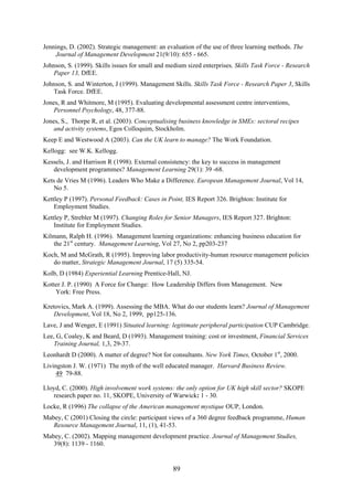 Jennings, D. (2002). Strategic management: an evaluation of the use of three learning methods. The
    Journal of Management Development 21(9/10): 655 - 665.
Johnson, S. (1999). Skills issues for small and medium sized enterprises. Skills Task Force - Research
   Paper 13, DfEE.
Johnson, S. and Winterton, J (1999). Management Skills. Skills Task Force - Research Paper 3, Skills
   Task Force. DfEE.
Jones, R and Whitmore, M (1995). Evaluating developmental assessment centre interventions,
    Personnel Psychology, 48, 377-88.
Jones, S., Thorpe R, et al. (2003). Conceptualising business knowledge in SMEs: sectoral recipes
    and activity systems, Egos Colloquim, Stockholm.
Keep E and Westwood A (2003). Can the UK learn to manage? The Work Foundation.
Kellogg: see W.K. Kellogg.
Kessels, J. and Harrison R (1998). External consistency: the key to success in management
   development programmes? Management Learning 29(1): 39 -68.
Kets de Vries M (1996). Leaders Who Make a Difference. European Management Journal, Vol 14,
   No 5.
Kettley P (1997). Personal Feedback: Cases in Point, IES Report 326. Brighton: Institute for
    Employment Studies.
Kettley P, Strebler M (1997). Changing Roles for Senior Managers, IES Report 327. Brighton:
    Institute for Employment Studies.
Kilmann, Ralph H. (1996). Management learning organizations: enhancing business education for
   the 21st century. Management Learning, Vol 27, No 2, pp203-237
Koch, M and McGrath, R (1995). Improving labor productivity-human resource management policies
   do matter, Strategic Management Journal, 17 (5) 335-54.
Kolb, D (1984) Experiential Learning Prentice-Hall, NJ.
Kotter J. P. (1990) A Force for Change: How Leadership Differs from Management. New
    York: Free Press.

Kretovics, Mark A. (1999). Assessing the MBA. What do our students learn? Journal of Management
   Development, Vol 18, No 2, 1999, pp125-136.
Lave, J and Wenger, E (1991) Situated learning: legitimate peripheral participation CUP Cambridge.
Lee, G, Coaley, K and Beard, D (1993). Management training: cost or investment, Financial Services
    Training Journal, 1,3, 29-37.
Leonhardt D (2000). A matter of degree? Not for consultants. New York Times, October 1st, 2000.
Livingston J. W. (1971) The myth of the well educated manager. Harvard Business Review.
     49 79-88.

Lloyd, C. (2000). High involvement work systems: the only option for UK high skill sector? SKOPE
   research paper no. 11, SKOPE, University of Warwick: 1 - 30.
Locke, R (1996) The collapse of the American management mystique OUP, London.
Mabey, C (2001) Closing the circle: participant views of a 360 degree feedback programme, Human
   Resource Management Journal, 11, (1), 41-53.
Mabey, C. (2002). Mapping management development practice. Journal of Management Studies,
   39(8): 1139 - 1160.


                                                 89
 