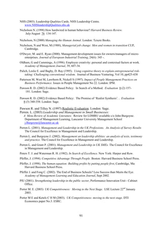 NHS (2003). Leadership Qualities Cards. NHS Leadership Centre.
  www.NHSleadershipQualities.nhs.uk
Nicholson N. (1998) How hardwired in human behaviour? Harvard Business Review.
    July/August 76 134-147.

Nicholson, N (2000) Managing the Human Animal. London: Texere Books.
Nicholson, N and West, M (1988), Managerial job change: Men and women in transition CUP,
   Cambridge.
O'Dwyer, M. and E. Ryan (2000). Management development issues for owners/managers of micro-
   enterprises. Journal of European Industrial Training, 24(6): 345 -.
Oldham, G and Cummings, A (1996). Employee creativity: personal and contextual factors at work.
   Academy of Management Journal, 39, 607-34.
Palich, Leslie E. and Bagby, D. Ray (1995). Using cognitive theory to explain entrepreneurial risk-
    taking: Challenging conventional wisdom. Journal of Business Venturing, Vol 10, pp425-438
Patterson M, West M, Lawthorn R, Nickell S (1997). Impact of People Management Practices on
    Business Performance. Issues in People Management No 22. London: IPM.
Pawson R. D. (2002) Evidence Based Policy: In Search of a Method. Evaluation 8 (2) 157-
    181. London: Sage.

Pawson R. D. (2002) Evidence Based Policy: The Promise of ‘Realist Synthesis’. . Evaluation
  8 (3) 340-358: London: Sage.

Pawson R. and Tilley N. (1997) Realistic Evaluation. London: Sage.
Perren. L. (2003) Leadership and Management in Small Businesses:
   A Meta-Review of Academic Literature. Review for LDMRU available c/o John Burgoyne.
    Department of Management Learning, Lancaster University Management School
    j.Burgoyne@lancaster.ac.uk
Perren L. (2001). Management and Leadership in the UK Professions. An Analysis of Survey Results
    The Council for Excellence in Management and Leadership.
Perren L. and Burgoyne J. (2002). Management an leadership abilities: an analysis of texts, testimony
    and practice. The Council for Excellence in Management and Leadership.
Perren L. and Grant P. (2001). Management and Leadership in UK SMEs. The Council for Excellence
    in Management and Leadership.
Peters T. J. and Waterman R. H. (1982). In Search of Excellence. New York: Harper and Row.
Pfeffer, J. (1994). Competitive Advantage Through People. Boston: Harvard Business School Press.
Pfeffer, J. (1998). The human equation: Building profits by putting people first, Cambridge, Ma:
    Harvard Business School Press.
Pfeffer J. and Fong C. (2002). The End of Business Schools? Less Success than Meets the Eye.
    Academy of Management Learning and Education Journal, Sept 2002.
PIU (2001). Strengthening leadership in the public sector, Performance Innovation Unit - Cabinet
   Office.
Porter M. E. (2003) UK Competitiveness: Moving to the Next Stage. LSE Lecture 22nd January
    2003.
Porter M E and Ketels C H M (2003). UK Competitiveness: moving to the next stage. DTI
    Economics paper No.3. ESRC.



                                                 91
 