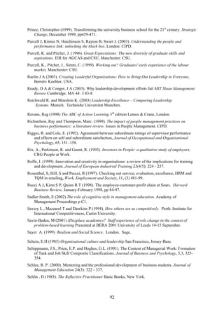 Prince, Christopher (1999). Transforming the university business school for the 21st century. Strategic
    Change, December 1999, pp459-471.
Purcell J, Kinnie N, Hutchinson S, Rayton B, Swart J. (2003). Understanding the people and
    performance link: unlocking the black box. London: CIPD.
Purcell, K. and Pitcher, J. (1996). Great Expectations: The new diversity of graduate skills and
    aspirations. IER for AGCAS and CSU, Manchester: CSU.
Purcell, K., Pitcher, J., Simm, C. (1999). Working out? Graduates' early experience of the labour
    market, Manchester: CSU.
Raelin J A (2003). Creating Leaderful Organizations; How to Bring Out Leadership in Everyone,
   Berrett- Koehler, USA.
Ready, D A & Conger, J A (2003). Why leadership development efforts fail MIT Sloan Management
   Review Cambridge, MA 44: 3 83-8
Reichwald R. and Moeslein K. (2003) Leadership Excellence – Comparing Leadership
    Systems. Munich. Technishe Universitat Munchen.

Revans, Reg (1998) The ABC of Action Learning 3rd edition Lemos & Crane, London.
Richardson, Ray and Thompson, Marc. (1999). The impact of people management practices on
   business performance: a literature review. Issues in People Management. CIPD.
Riggio, R. and Cole, E. (1992). Agreement between subordinate ratings of supervisor performance
   and effects on self and subordinate satisfaction, Journal of Occupational and Organisational
   Psychology, 65, 151–158.
Rix, A., Parkinson, R. and Gaunt, R. (1993). Investors in People: a qualitative study of employers,
    CRG People at Work.
Roffe, I. (1999). Innovation and creativity in organisations: a review of the implications for training
   and development. Journal of European Industrial Training 23(4/5): 224 - 237.
Rosenthal, S, Hill, S and Peccei, R (1997). Checking out service; evaluation, excellence, HRM and
   TQM in retailing, Work, Employment and Society, 11, (3) 481-99.
Rucci A J, Kirm S P, Quinn R T (1998). The employee-customer-profit chain at Sears. Harvard
   Business Review, January-February 1998, pp 84-97.
Sadler-Smith, E (2002) The role of cognitive style in management education. Academy of
   Management Proceedings p C1.
Savery L , Mazzarol T and Dawkins P (1994). How others see us competitively. Perth: Institute for
   International Competitiveness, Curtin University.
Savin-Baden, M (2001) (Dis)place academics? Staff experience of role change in the context of
   problem-based learning Presented at BERA 2001 University of Leeds 14-15 September.
Sayer A. (1999) Realism and Social Science. London. Sage.

Schein, E.H (1985) Organisational culture and leadership San Francisco, Jossey-Bass.
Schippmann, J.S., Prien, E.P. and Hughes, G.L. (1991). The Content of Managerial Work: Formation
   of Task and Job Skill Composite Classifications. Journal of Business and Psychology, 5,3, 325-
   354.
Schlee, R. P. (2000). Mentoring and the professional development of business students. Journal of
   Management Education 24(3): 322 - 337.
Schön , D (1983). The Reflective Practitioner Basic Books, New York.



                                                   92
 