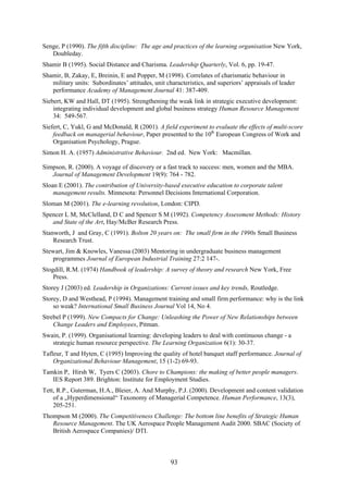 Senge, P (1990). The fifth discipline: The age and practices of the learning organisation New York,
   Doubleday.
Shamir B (1995). Social Distance and Charisma. Leadership Quarterly, Vol. 6, pp. 19-47.
Shamir, B, Zakay, E, Breinin, E and Popper, M (1998). Correlates of charismatic behaviour in
   military units: Subordinates’ attitudes, unit characteristics, and superiors’ appraisals of leader
   performance Academy of Management Journal 41: 387-409.
Siebert, KW and Hall, DT (1995). Strengthening the weak link in strategic executive development:
    integrating individual development and global business strategy Human Resource Management
    34: 549-567.
Siefert, C, Yukl, G and McDonald, R (2001). A field experiment to evaluate the effects of multi-score
    feedback on managerial behaviour, Paper presented to the 10th European Congress of Work and
    Organisation Psychology, Prague.
Simon H. A. (1957) Administrative Behaviour. 2nd ed. New York: Macmillan.

Simpson, R. (2000). A voyage of discovery or a fast track to success: men, women and the MBA.
   Journal of Management Development 19(9): 764 - 782.
Sloan E (2001). The contribution of University-based executive education to corporate talent
    management results. Minnesota: Personnel Decisions International Corporation.
Sloman M (2001). The e-learning revolution, London: CIPD.
Spencer L M, McClelland, D C and Spencer S M (1992). Competency Assessment Methods: History
   and State of the Art, Hay/McBer Research Press.
Stanworth, J and Gray, C (1991). Bolton 20 years on: The small firm in the 1990s Small Business
    Research Trust.
Stewart, Jim & Knowles, Vanessa (2003) Mentoring in undergraduate business management
   programmes Journal of European Industrial Training 27:2 147-.
Stogdill, R.M. (1974) Handbook of leadership: A survey of theory and research New York, Free
    Press.
Storey J (2003) ed. Leadership in Organizations: Current issues and key trends, Routledge.
Storey, D and Westhead, P (1994). Management training and small firm performance: why is the link
    so weak? International Small Business Journal Vol 14, No 4.
Strebel P (1999). New Compacts for Change: Unleashing the Power of New Relationships between
    Change Leaders and Employees, Pitman.
Swain, P. (1999). Organisational learning: developing leaders to deal with continuous change - a
   strategic human resource perspective. The Learning Organization 6(1): 30-37.
Tafleur, T and Hyten, C (1995) Improving the quality of hotel banquet staff performance. Journal of
    Organizational Behaviour Management, 15 (1-2) 69-93.
Tamkin P, Hirsh W, Tyers C (2003). Chore to Champions: the making of better people managers.
   IES Report 389. Brighton: Institute for Employment Studies.
Tett, R.P., Guterman, H.A., Bleier, A. And Murphy, P.J. (2000). Development and content validation
    of a „Hyperdimensional“ Taxonomy of Managerial Competence. Human Performance, 13(3),
    205-251.
Thompson M (2000). The Competitiveness Challenge: The bottom line benefits of Strategic Human
   Resource Management. The UK Aerospace People Management Audit 2000. SBAC (Society of
   British Aerospace Companies)/ DTI.



                                                   93
 