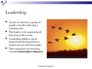 Leadership
 An art to motivate a group of
people towards achieving a
common goal
 The leader is the inspiration &
direction of the action
 Leadership abilities can be
learned and developed hence
leaders are not born but made
 Thus companies are focusing
towards leadership development
Anything HR Solutions
 
