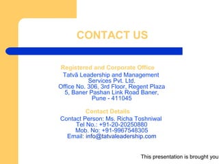 This presentation is brought you
CONTACT US
Registered and Corporate Office
Tatvã Leadership and Management
Services Pvt. Ltd.
Office No. 306, 3rd Floor, Regent Plaza
5, Baner Pashan Link Road Baner,
Pune - 411045
Contact Details
Contact Person: Ms. Richa Toshniwal
Tel No.: +91-20-20250880
Mob. No: +91-9967548305
Email: info@tatvaleadership.com
 