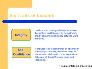 This presentation is brought you
Six Traits of Leaders
Integrity
Self-
Confidence
Leaders build trusting relationship between
themselves and followers by being truthful
and by showing consistency between word
and deed.
Followers look to leaders for an absence of
self-doubts. Leaders, therefore, need to
show self-confidence in order to convince
followers of the rightness of goals and
decisions.
 