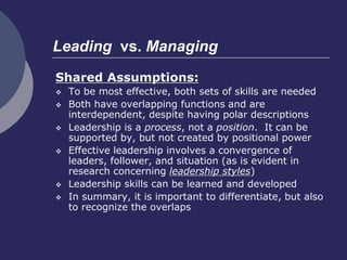 Leading vs. Managing
Shared Assumptions:
 To be most effective, both sets of skills are needed
 Both have overlapping functions and are
interdependent, despite having polar descriptions
 Leadership is a process, not a position. It can be
supported by, but not created by positional power
 Effective leadership involves a convergence of
leaders, follower, and situation (as is evident in
research concerning leadership styles)
 Leadership skills can be learned and developed
 In summary, it is important to differentiate, but also
to recognize the overlaps
 