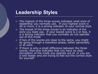 Leadership Styles
 The highest of the three scores indicates what style of
leadership you normally use. If your highest score is
40 or more, it is a strong indicator of your normal style
 The lowest of the three scores is an indicator of the
style you least use. If your lowest score is 2 or less, it
is a strong indicator that you normally do not operate
out of this mode
 If two of the scores are close to the same, you might
be going through a transition phase, either personally
or at work
 If there is only a small difference between the three
scores, then this indicates that you have no clear
perception of the mode you operate out of, or you are
a new leader and are trying to feel out the correct style
for yourself
 