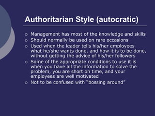 Authoritarian Style (autocratic)
 Management has most of the knowledge and skills
 Should normally be used on rare occasions
 Used when the leader tells his/her employees
what he/she wants done, and how it is to be done,
without getting the advice of his/her followers
 Some of the appropriate conditions to use it is
when you have all the information to solve the
problem, you are short on time, and your
employees are well motivated
 Not to be confused with “bossing around”
 