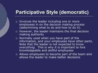Participative Style (democratic)
 Involves the leader including one or more
employees in on the decision making process
(determining what to do and how to do it).
 However, the leader maintains the final decision
making authority
 Normally used when you have part of the
information, and your employees have other parts.
Note that the leader is not expected to know
everything. This is why it is important to hire
knowledgeable and skillful employees
 Allows employees to become part of the team and
allows the leader to make better decisions
 