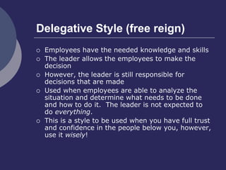 Delegative Style (free reign)
 Employees have the needed knowledge and skills
 The leader allows the employees to make the
decision
 However, the leader is still responsible for
decisions that are made
 Used when employees are able to analyze the
situation and determine what needs to be done
and how to do it. The leader is not expected to
do everything.
 This is a style to be used when you have full trust
and confidence in the people below you, however,
use it wisely!
 