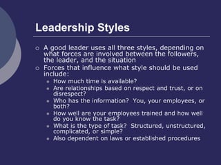 Leadership Styles
 A good leader uses all three styles, depending on
what forces are involved between the followers,
the leader, and the situation
 Forces that influence what style should be used
include:
 How much time is available?
 Are relationships based on respect and trust, or on
disrespect?
 Who has the information? You, your employees, or
both?
 How well are your employees trained and how well
do you know the task?
 What is the type of task? Structured, unstructured,
complicated, or simple?
 Also dependent on laws or established procedures
 